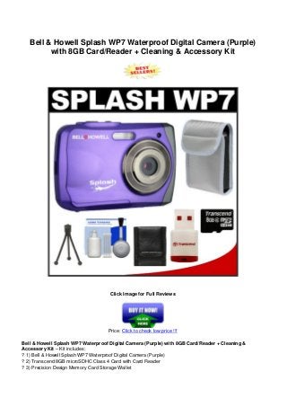 Bell & Howell Splash WP7 Waterproof Digital Camera (Purple)
with 8GB Card/Reader + Cleaning & Accessory Kit
Click Image for Full Reviews
Price: Click to check low price !!!
Bell & Howell Splash WP7 Waterproof Digital Camera (Purple) with 8GB Card/Reader + Cleaning &
Accessory Kit – Kit includes:
? 1) Bell & Howell Splash WP7 Waterproof Digital Camera (Purple)
? 2) Transcend 8GB microSDHC Class 4 Card with Card Reader
? 3) Precision Design Memory Card Storage Wallet
 