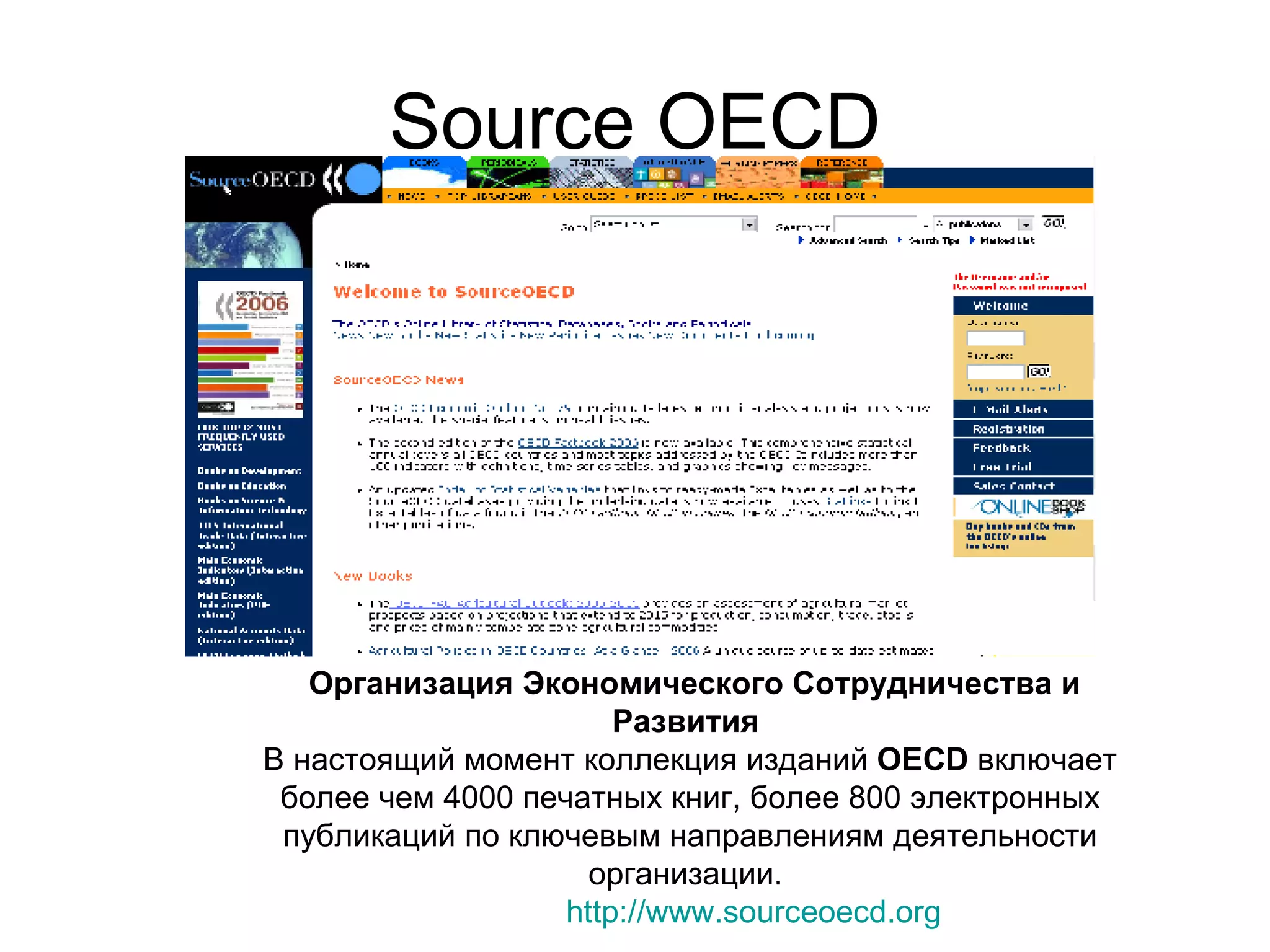 Source OECD Организация Экономического Сотрудничества и Развития   В настоящий момент коллекция изданий  OECD  включает более чем 4000 печатных книг, более 800 электронных публикаций по ключевым направлениям деятельности организации.  http://www.sourceoecd.org 