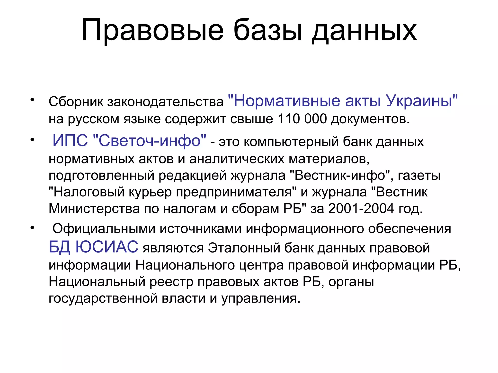 Правовые базы данных Сборник законодательства  "Нормативные акты Украины"  на русском языке содержит свыше 110 000 документов. ИПС "Светоч-инфо"  - это компьютерный банк данных нормативных актов и аналитических материалов, подготовленный редакцией журнала "Вестник-инфо", газеты "Налоговый курьер предпринимателя" и журнала "Вестник Министерства по налогам и сборам РБ" за 2001-2004 год. Официальными источниками информационного обеспечения  БД ЮСИАС  являются Эталонный банк данных правовой информации Национального центра правовой информации РБ, Национальный реестр правовых актов РБ, органы государственной власти и упрaвления. 
