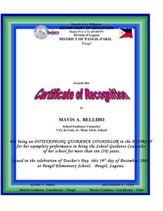Republic of the Philippines
                               DEPARTMENT OF EDUCATION
                                      Region IVA- CALABARZON
                                         Division of Laguna
                               DISTRICT OF PANGIL-PAKIL
                                         Pangil




                                        Awards this




                                              to


                              MAVIS A. BELLIDO
                                 School Guidance Counselor
                             V.O. de Guia, Jr. Mem. Elem. School


For being an OUTSTANDING GUIDANCE COUNSELOR in the DISTRICT
   for her exemplary performance in being the School Guidance Counselor
                 of her school for more than ten (10) years.

Issued in the celebration of Teacher's Day this 19 th day of December, 2008,
              at Pangil Elementary School, Pangil, Laguna.



           ELMA V. EDRA                                          ASCENSION Y. VITO
    District Guidance Coordinator - Pangil             District Guidance Coordinator - Pakil
 