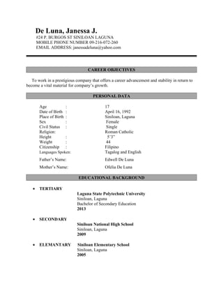 De Luna, Janessa J.
       #24 P. BURGOS ST SINILOAN LAGUNA
       MOBILE PHONE NUMBER 09-216-072-260
       EMAIL ADDRESS: janessadeluna@yahoo.com




                                   CAREER OBJECTIVES

   To work in a prestigious company that offers a career advancement and stability in return to
become a vital material for company’s growth.

                                      PERSONAL DATA

        Age              :                  17
        Date of Birth    :                  April 16, 1992
        Place of Birth   :                  Siniloan, Laguna
        Sex              :                   Female
        Civil Status     :                   Single
        Religion:                           Roman Catholic
        Height           :                    5’3”
        Weight           :                   44
        Citizenship      :                  Filipino
        Languages Spoken:                   Tagalog and English
        Father’s Name:                      Edwell De Luna
        Mother’s Name:                      Ofelia De Luna

                             EDUCATIONAL BACKGROUND

   •    TERTIARY
                             Laguna State Polytechnic University
                             Siniloan, Laguna
                             Bachelor of Secondary Education
                             2013

   •    SECONDARY
                             Siniloan National High School
                             Siniloan, Laguna
                             2009

   •    ELEMANTARY           Siniloan Elementary School
                             Siniloan, Laguna
                             2005
 