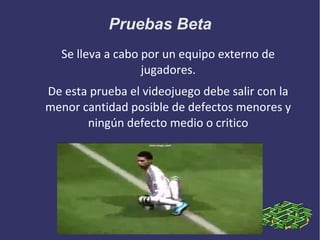 Pruebas Beta
Se lleva a cabo por un equipo externo de
jugadores.
De esta prueba el videojuego debe salir con la
menor cantidad posible de defectos menores y
ningún defecto medio o critico

 