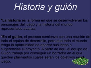 Historia y guión
*La historia es la forma en que se desenvolverán los
personajes del juego y la historia del mundo
representado avanza.
*En el guión, el proceso comienza con una reunión de
todo el equipo de desarrollo, para que todo el mundo
tenga la oportunidad de aportar sus ideas o
sugerencias al proyecto. A partir de aquí el equipo de
Guión trabaja por conseguir un borrador en el que
queden plasmados cuales serán los objetivos en el
juego.

 