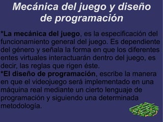 Mecánica del juego y diseño
de programación
*La mecánica del juego, es la especificación del
funcionamiento general del juego. Es dependiente
del género y señala la forma en que los diferentes
entes virtuales interactuarán dentro del juego, es
decir, las reglas que rigen éste.
*El diseño de programación, escribe la manera
en que el videojuego será implementado en una
máquina real mediante un cierto lenguaje de
programación y siguiendo una determinada
metodología.

 