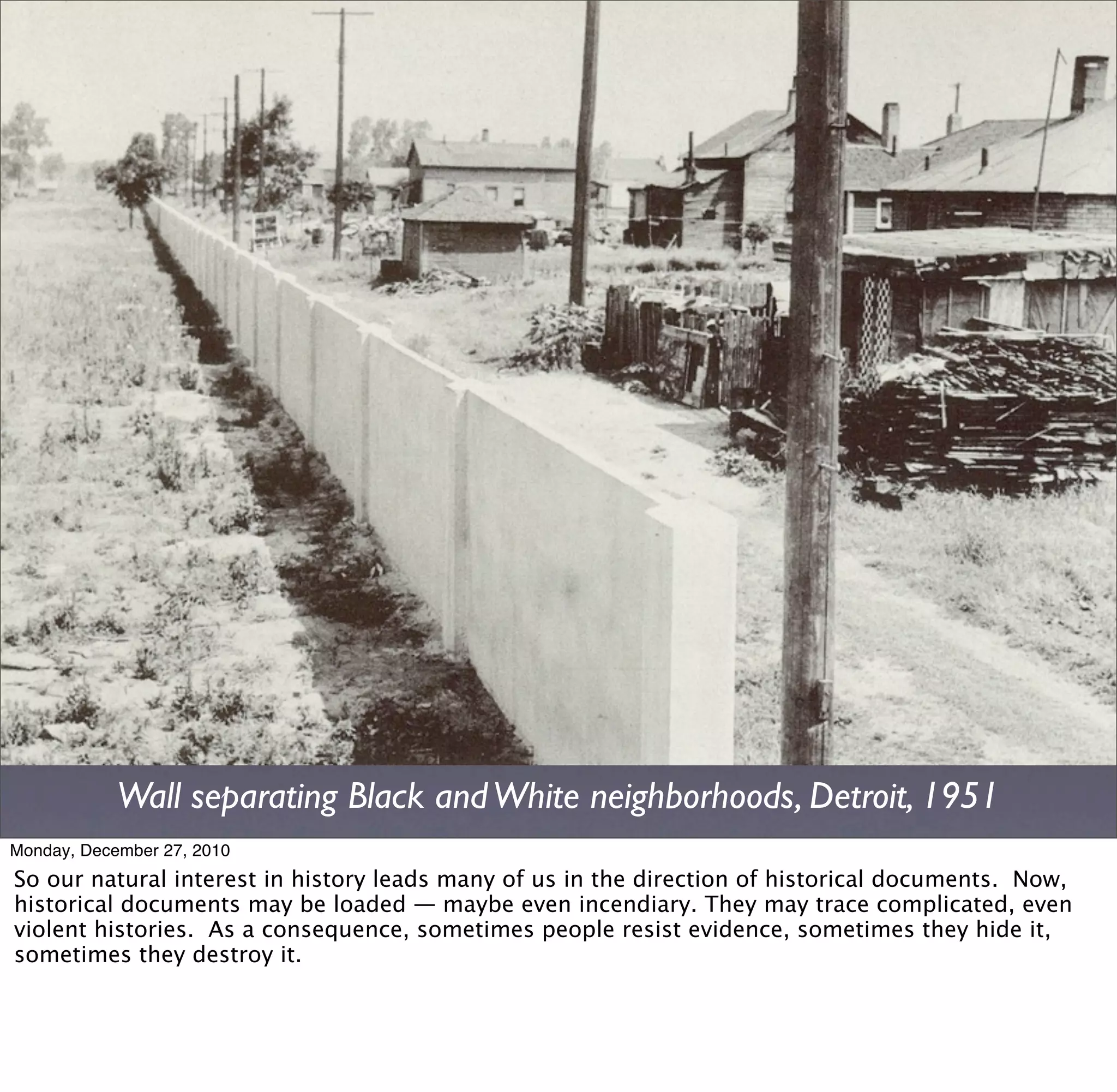 Wall separating Black and White neighborhoods, Detroit, 1951
Monday, December 27, 2010
So our natural interest in history leads many of us in the direction of historical documents. Now,
historical documents may be loaded — maybe even incendiary. They may trace complicated, even
violent histories. As a consequence, sometimes people resist evidence, sometimes they hide it,
sometimes they destroy it.
 
