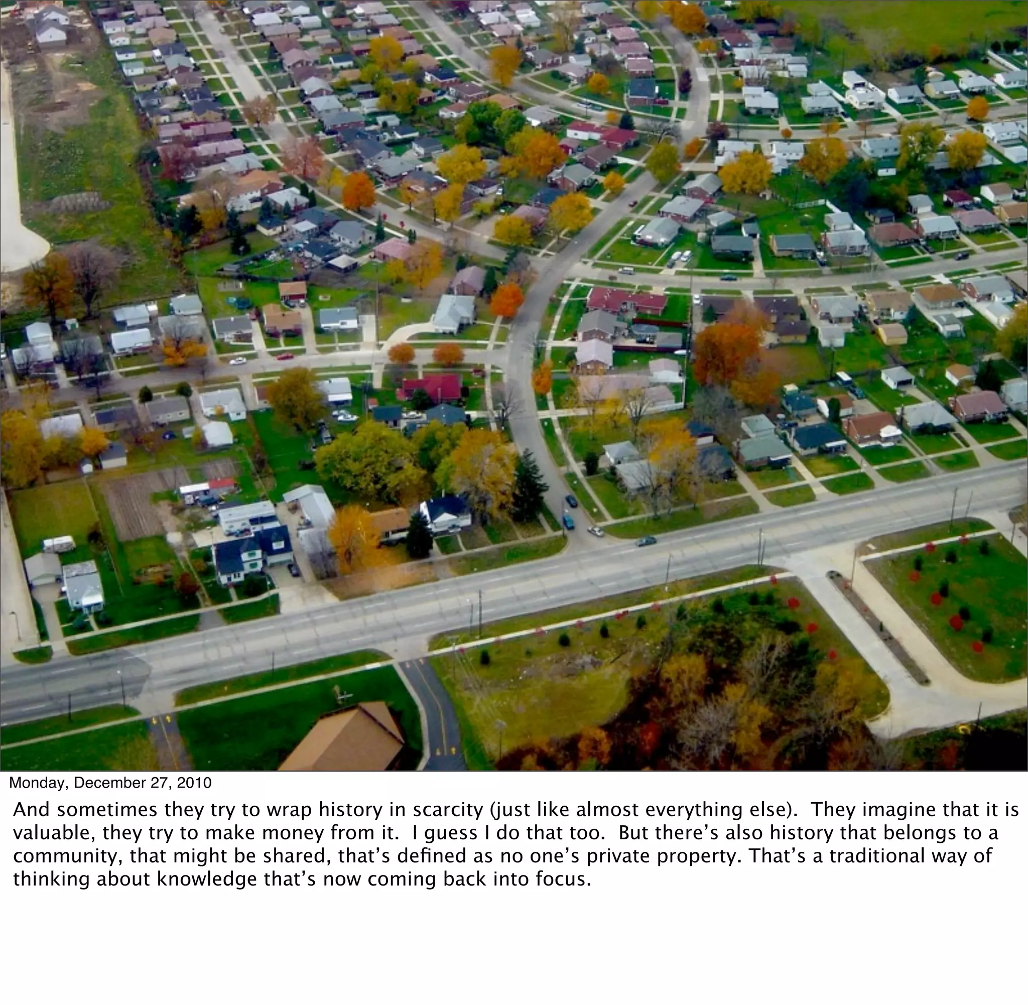 Monday, December 27, 2010
And sometimes they try to wrap history in scarcity (just like almost everything else). They imagine that it is
valuable, they try to make money from it. I guess I do that too. But there’s also history that belongs to a
community, that might be shared, that’s deﬁned as no one’s private property. That’s a traditional way of
thinking about knowledge that’s now coming back into focus.
 