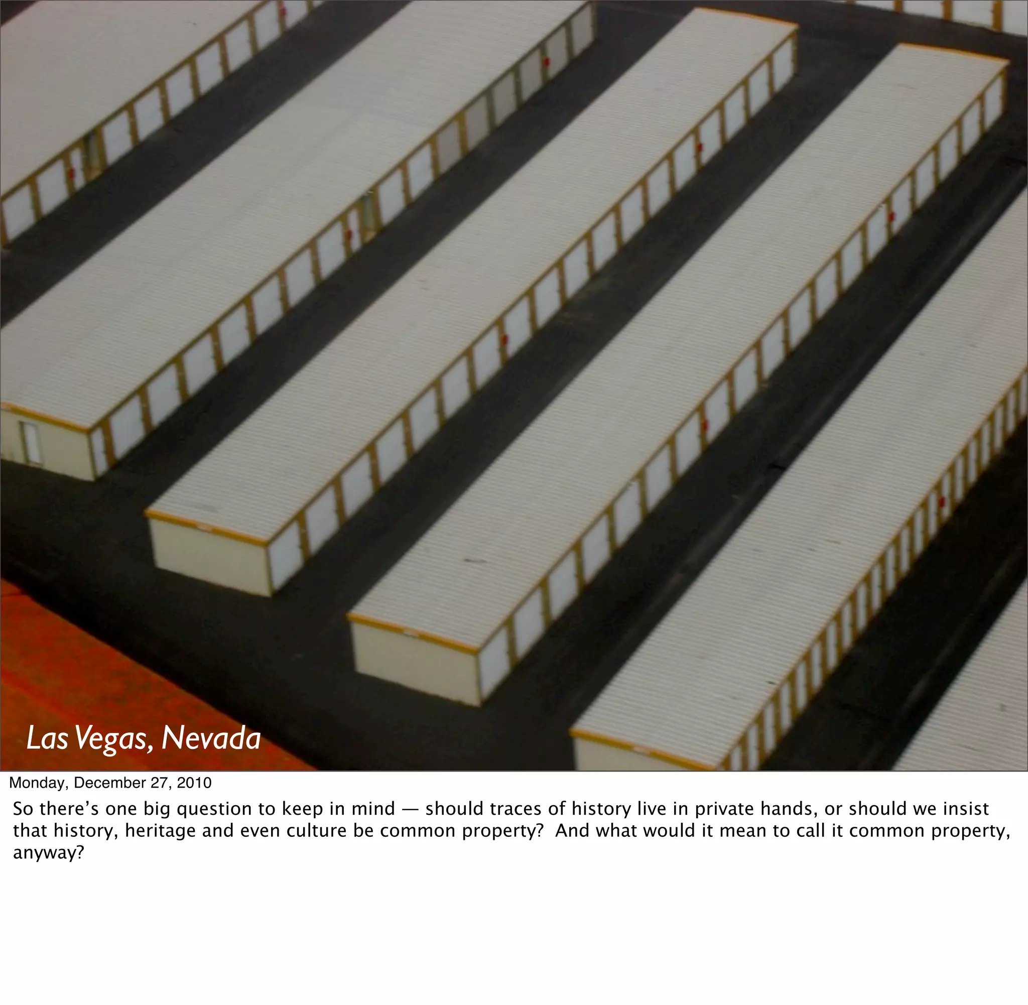 Las Vegas, Nevada
Monday, December 27, 2010
So there’s one big question to keep in mind — should traces of history live in private hands, or should we insist
that history, heritage and even culture be common property? And what would it mean to call it common property,
anyway?
 