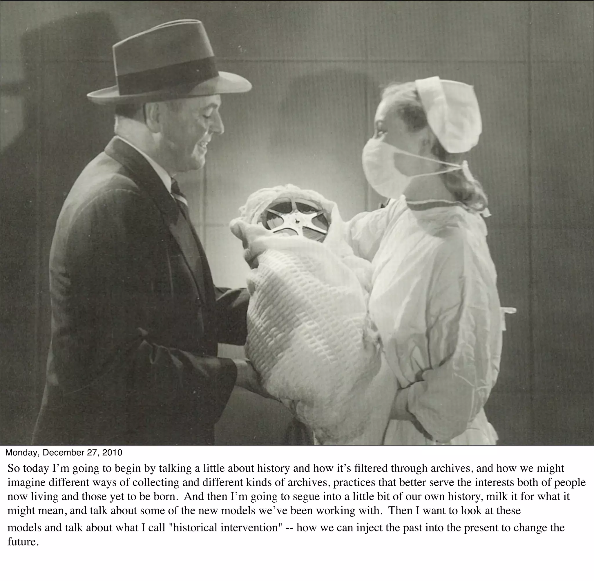 Monday, December 27, 2010
So today I’m going to begin by talking a little about history and how it’s ﬁltered through archives, and how we might
imagine different ways of collecting and different kinds of archives, practices that better serve the interests both of people
now living and those yet to be born. And then I’m going to segue into a little bit of our own history, milk it for what it
might mean, and talk about some of the new models we’ve been working with. Then I want to look at these
models and talk about what I call "historical intervention" -- how we can inject the past into the present to change the
future.
 