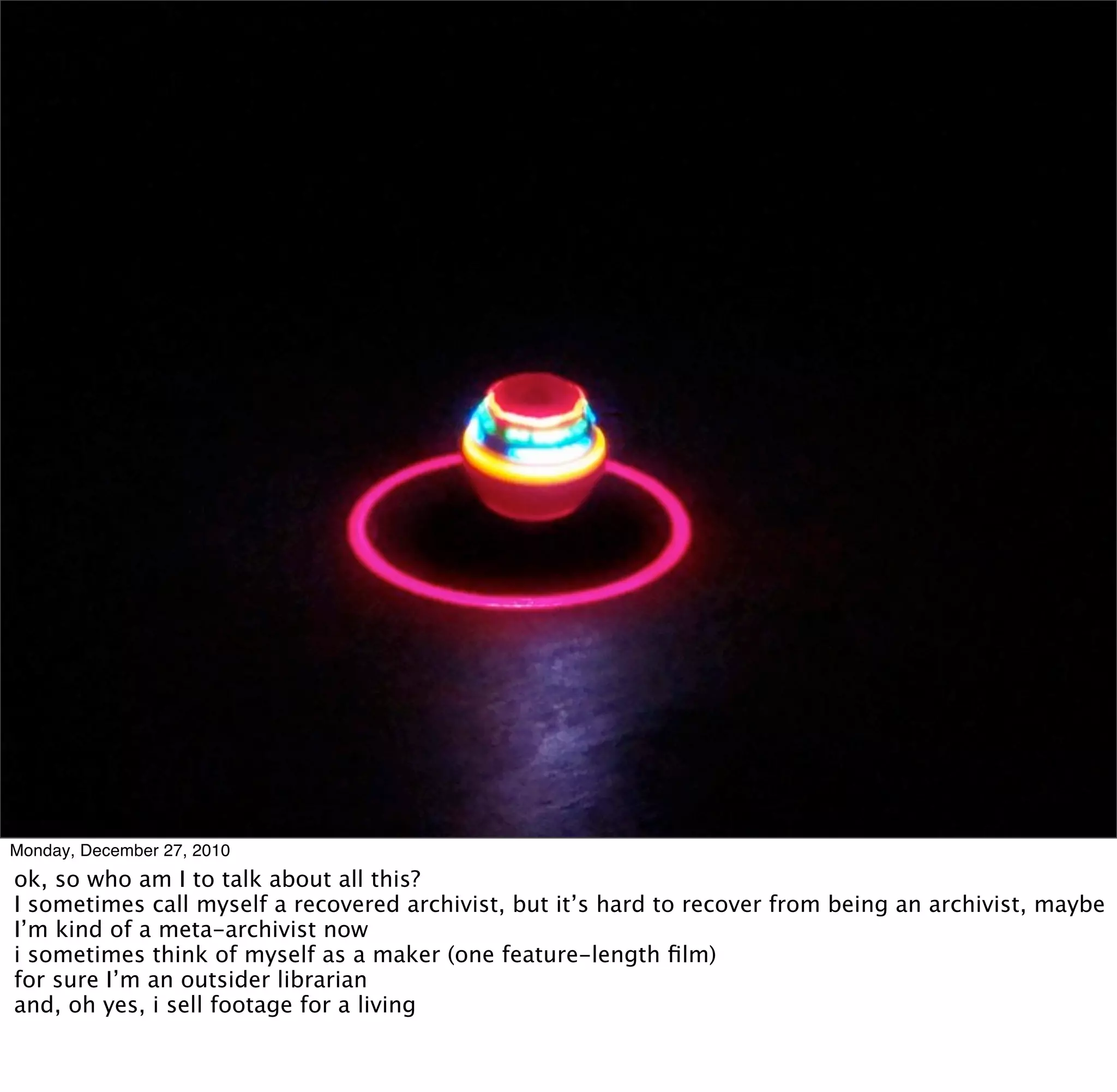 Monday, December 27, 2010
ok, so who am I to talk about all this?
I sometimes call myself a recovered archivist, but it’s hard to recover from being an archivist, maybe
I’m kind of a meta-archivist now
i sometimes think of myself as a maker (one feature-length ﬁlm)
for sure I’m an outsider librarian
and, oh yes, i sell footage for a living
 