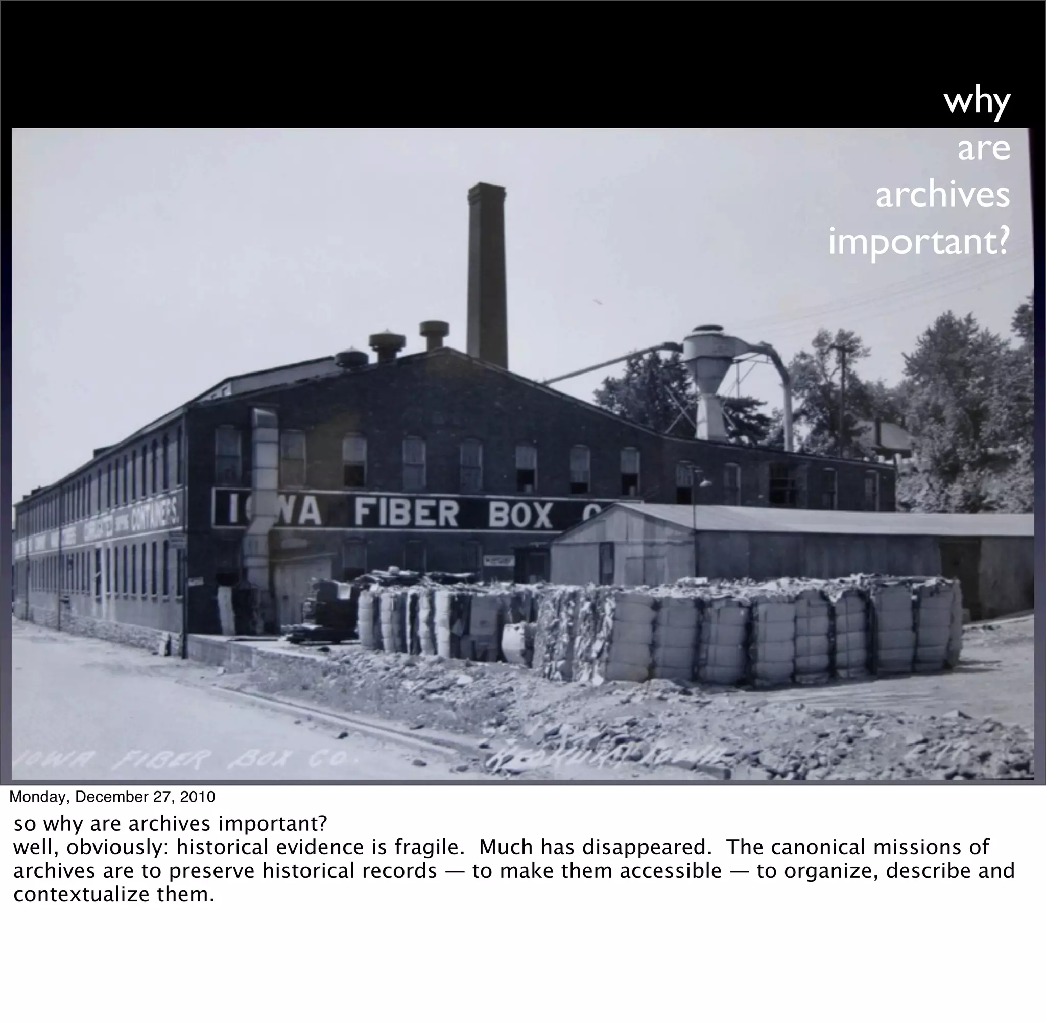 why
                                                                                     are
                                                                                archives
                                                                              important?




Monday, December 27, 2010
so why are archives important?
well, obviously: historical evidence is fragile. Much has disappeared. The canonical missions of
archives are to preserve historical records — to make them accessible — to organize, describe and
contextualize them.
 