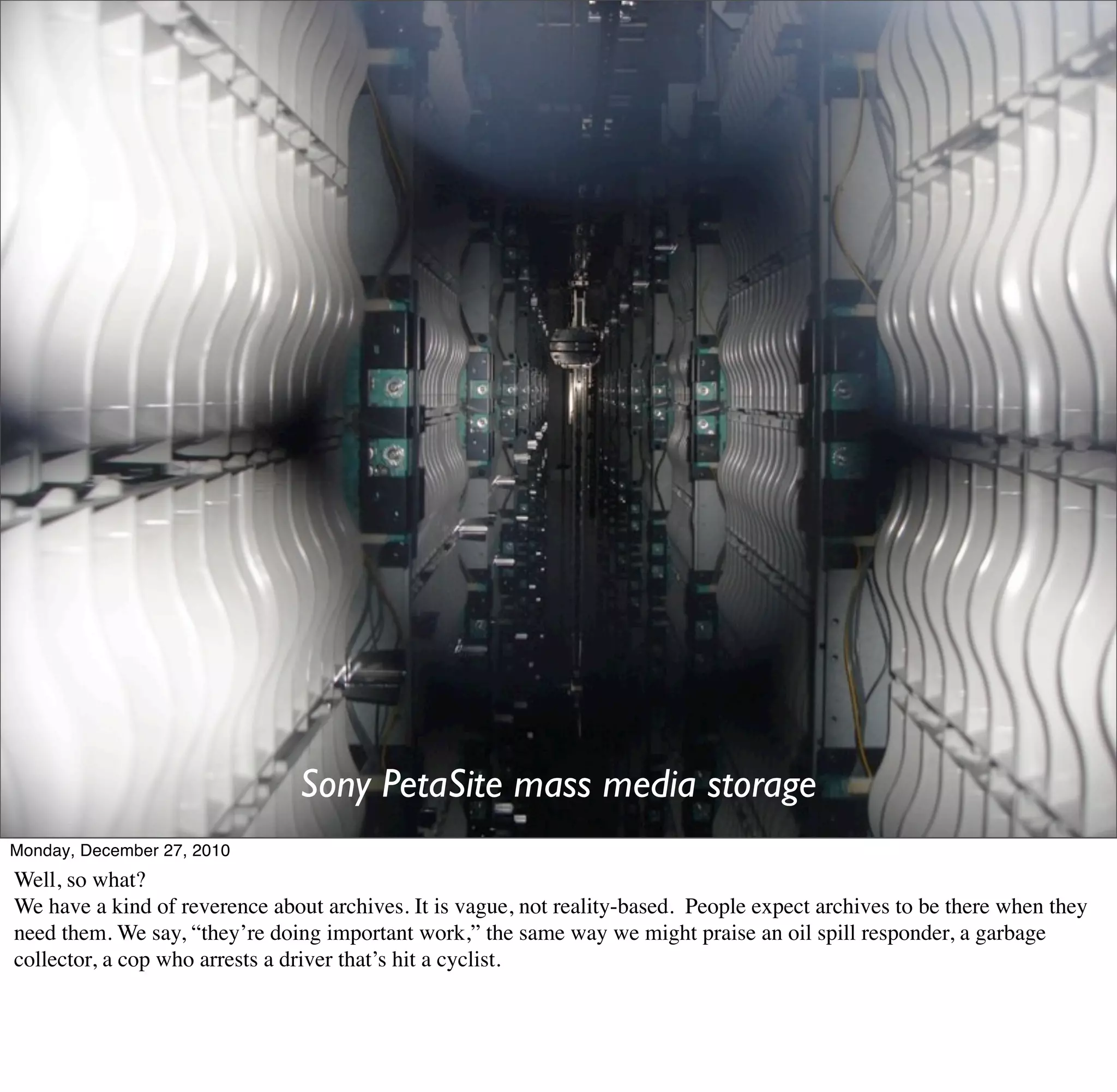 Sony PetaSite mass media storage
Monday, December 27, 2010
Well, so what?
We have a kind of reverence about archives. It is vague, not reality-based. People expect archives to be there when they
need them. We say, “they’re doing important work,” the same way we might praise an oil spill responder, a garbage
collector, a cop who arrests a driver that’s hit a cyclist.
 