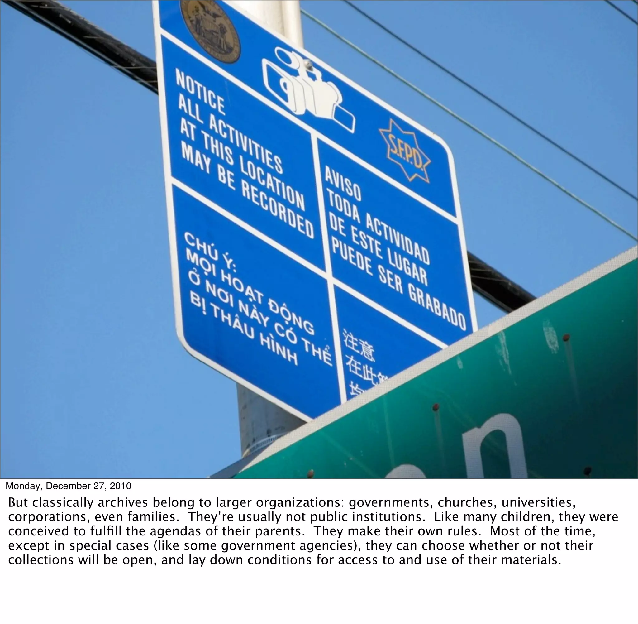 Monday, December 27, 2010
But classically archives belong to larger organizations: governments, churches, universities,
corporations, even families. They’re usually not public institutions. Like many children, they were
conceived to fulﬁll the agendas of their parents. They make their own rules. Most of the time,
except in special cases (like some government agencies), they can choose whether or not their
collections will be open, and lay down conditions for access to and use of their materials.
 