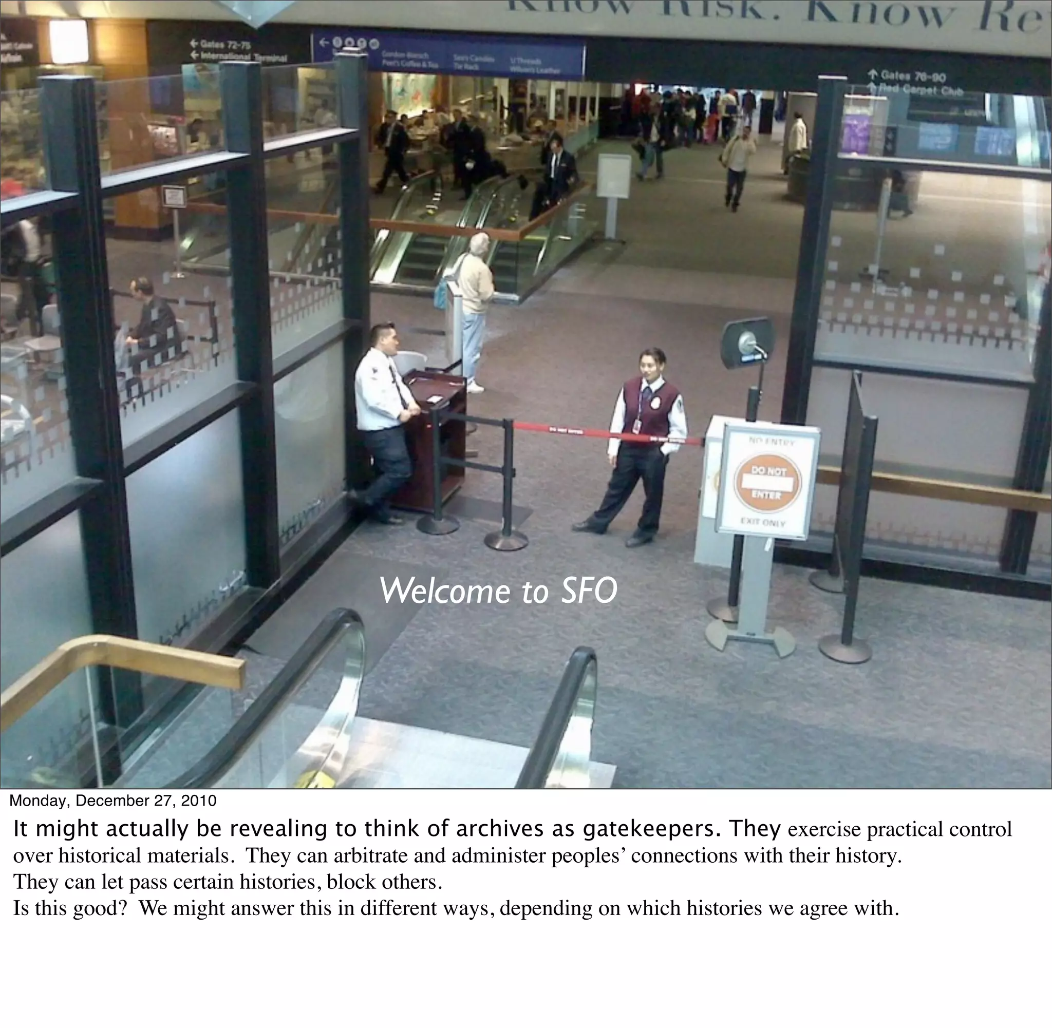 Welcome to SFO




Monday, December 27, 2010
It might actually be revealing to think of archives as gatekeepers. They exercise practical control
over historical materials. They can arbitrate and administer peoples’ connections with their history.
They can let pass certain histories, block others.
Is this good? We might answer this in different ways, depending on which histories we agree with.
 