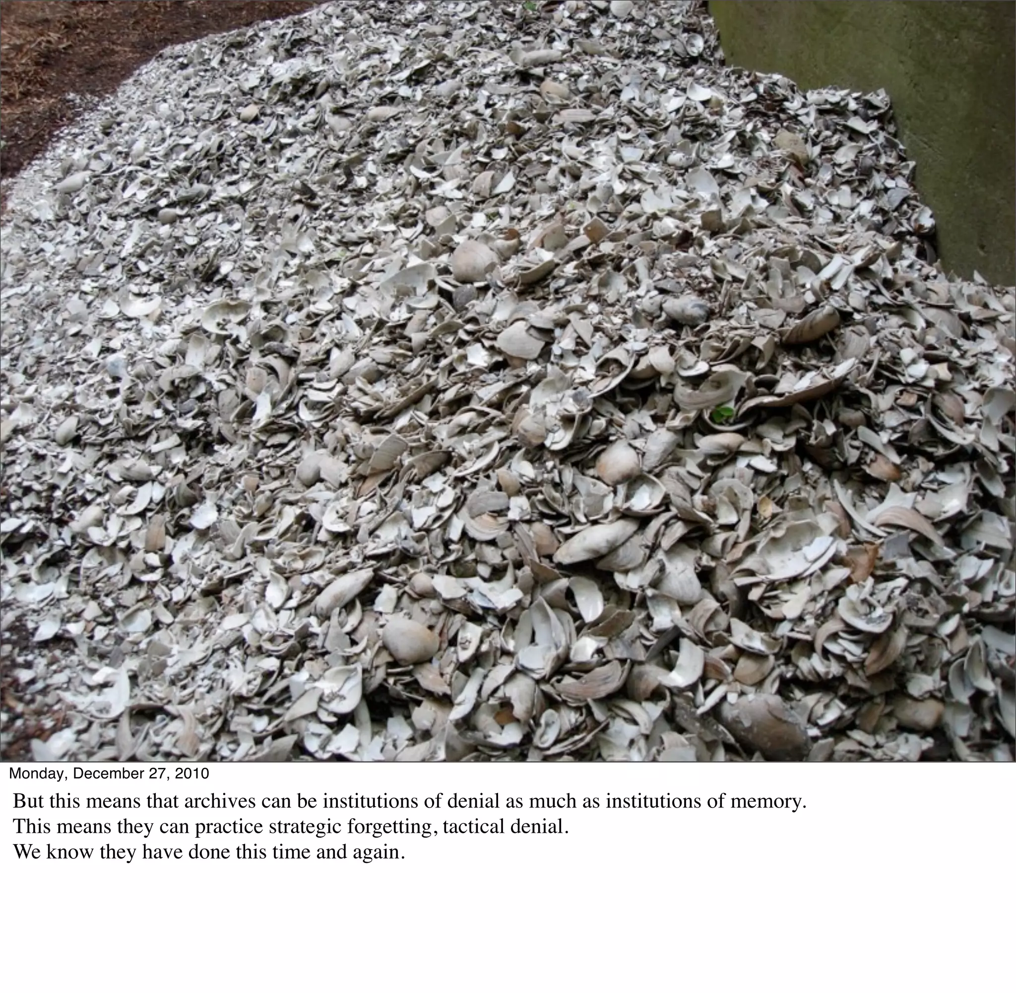 Monday, December 27, 2010
But this means that archives can be institutions of denial as much as institutions of memory.
This means they can practice strategic forgetting, tactical denial.
We know they have done this time and again.
 