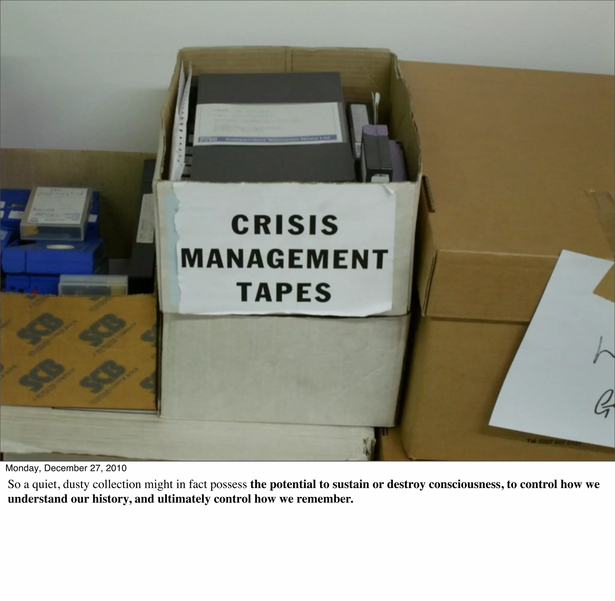 Monday, December 27, 2010
So a quiet, dusty collection might in fact possess the potential to sustain or destroy consciousness, to control how we
understand our history, and ultimately control how we remember.
 