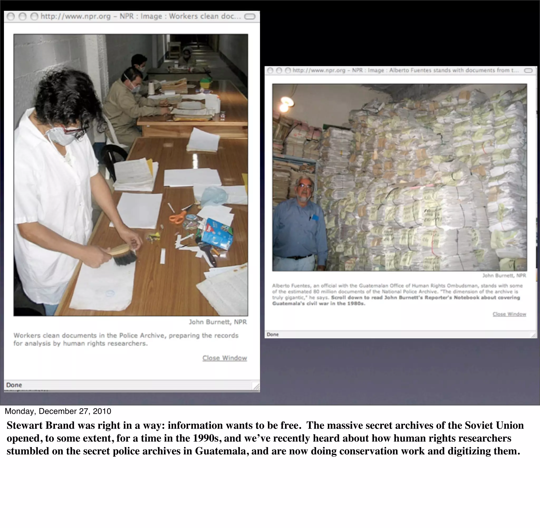 Monday, December 27, 2010
Stewart Brand was right in a way: information wants to be free. The massive secret archives of the Soviet Union
opened, to some extent, for a time in the 1990s, and we’ve recently heard about how human rights researchers
stumbled on the secret police archives in Guatemala, and are now doing conservation work and digitizing them.
 