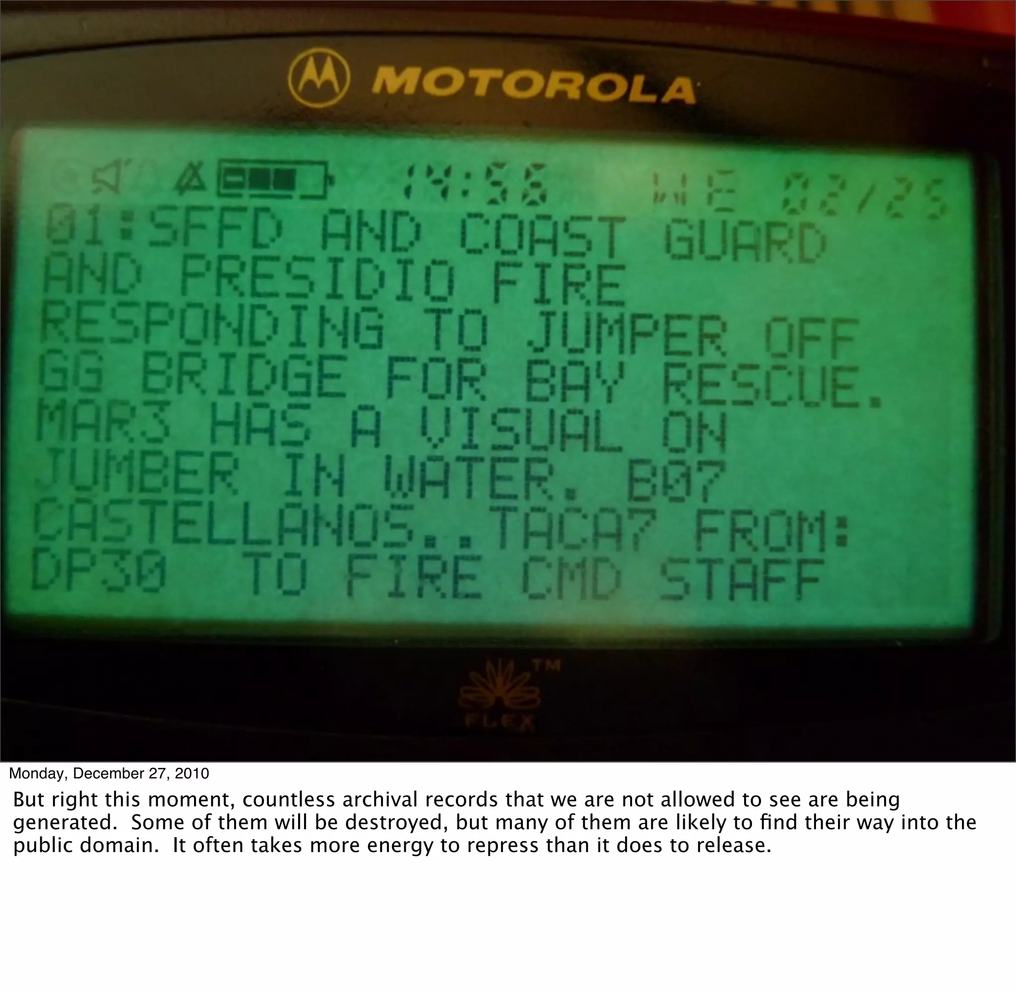Monday, December 27, 2010
But right this moment, countless archival records that we are not allowed to see are being
generated. Some of them will be destroyed, but many of them are likely to ﬁnd their way into the
public domain. It often takes more energy to repress than it does to release.
 