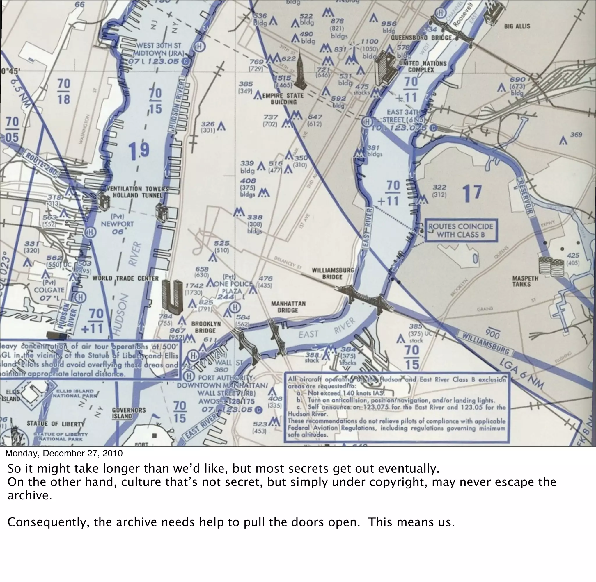 Monday, December 27, 2010
So it might take longer than we’d like, but most secrets get out eventually.
On the other hand, culture that’s not secret, but simply under copyright, may never escape the
archive.

Consequently, the archive needs help to pull the doors open. This means us.
 