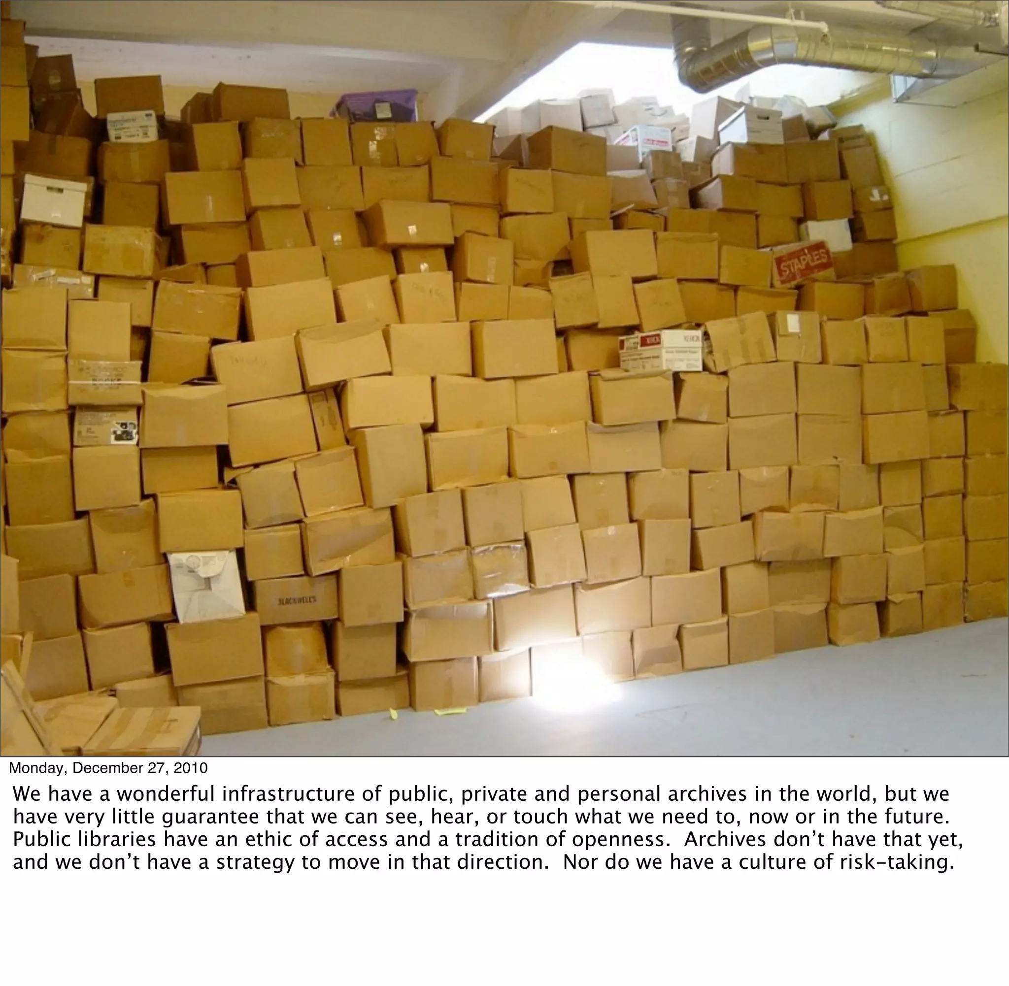 Monday, December 27, 2010
We have a wonderful infrastructure of public, private and personal archives in the world, but we
have very little guarantee that we can see, hear, or touch what we need to, now or in the future.
Public libraries have an ethic of access and a tradition of openness. Archives don’t have that yet,
and we don’t have a strategy to move in that direction. Nor do we have a culture of risk-taking.
 