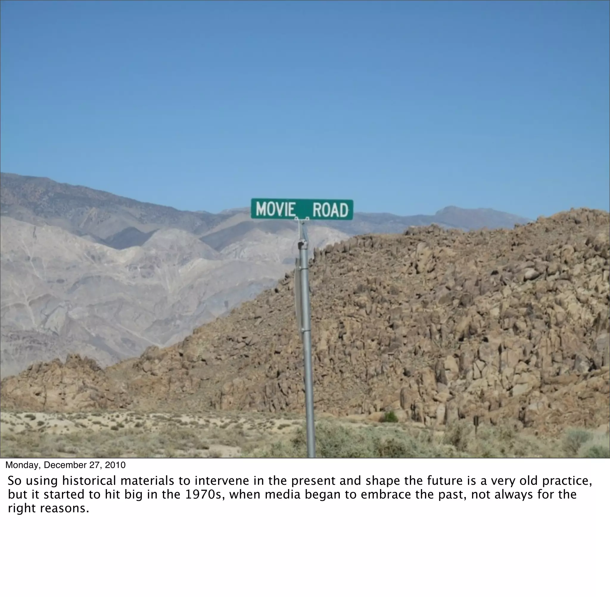 Monday, December 27, 2010
So using historical materials to intervene in the present and shape the future is a very old practice,
but it started to hit big in the 1970s, when media began to embrace the past, not always for the
right reasons.
 