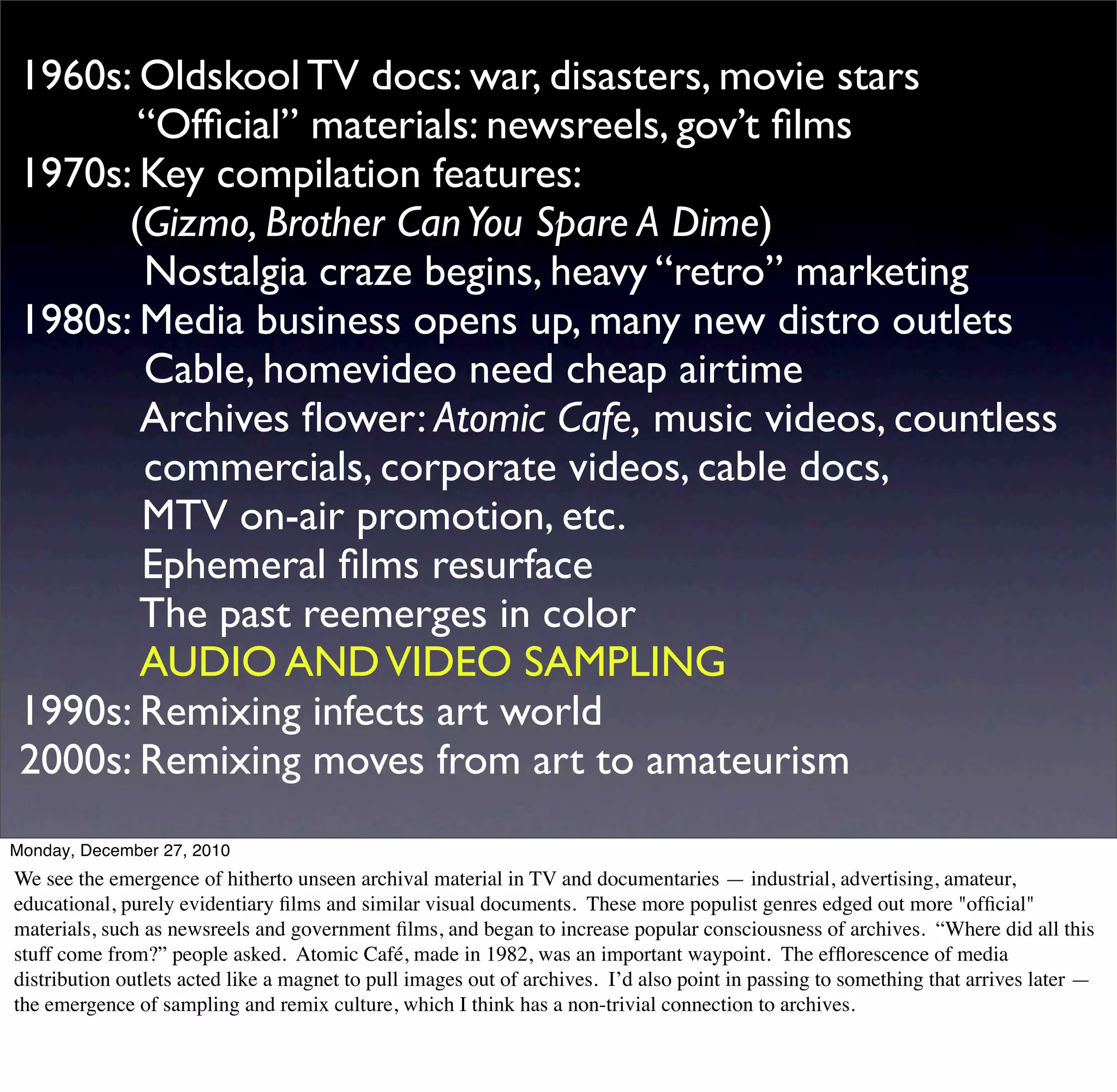 1960s: Oldskool TV docs: war, disasters, movie stars
 	

      “Ofﬁcial” materials: newsreels, gov’t ﬁlms
 1970s: Key compilation features:
 	

     (Gizmo, Brother Can You Spare A Dime)
 	

 	

 Nostalgia craze begins, heavy “retro” marketing
 1980s: Media business opens up, many new distro outlets
 	

 	

 Cable, homevideo need cheap airtime
 	

 	

 Archives ﬂower: Atomic Cafe, music videos, countless
 	

 	

 commercials, corporate videos, cable docs,
 	

      MTV on-air promotion, etc.
 	

      Ephemeral ﬁlms resurface
          The past reemerges in color
 	

 	

 AUDIO AND VIDEO SAMPLING
 1990s: Remixing infects art world
 2000s: Remixing moves from art to amateurism
Monday, December 27, 2010
We see the emergence of hitherto unseen archival material in TV and documentaries — industrial, advertising, amateur,
educational, purely evidentiary ﬁlms and similar visual documents. These more populist genres edged out more "ofﬁcial"
materials, such as newsreels and government ﬁlms, and began to increase popular consciousness of archives. “Where did all this
stuff come from?” people asked. Atomic Café, made in 1982, was an important waypoint. The efﬂorescence of media
distribution outlets acted like a magnet to pull images out of archives. I’d also point in passing to something that arrives later —
the emergence of sampling and remix culture, which I think has a non-trivial connection to archives.
 