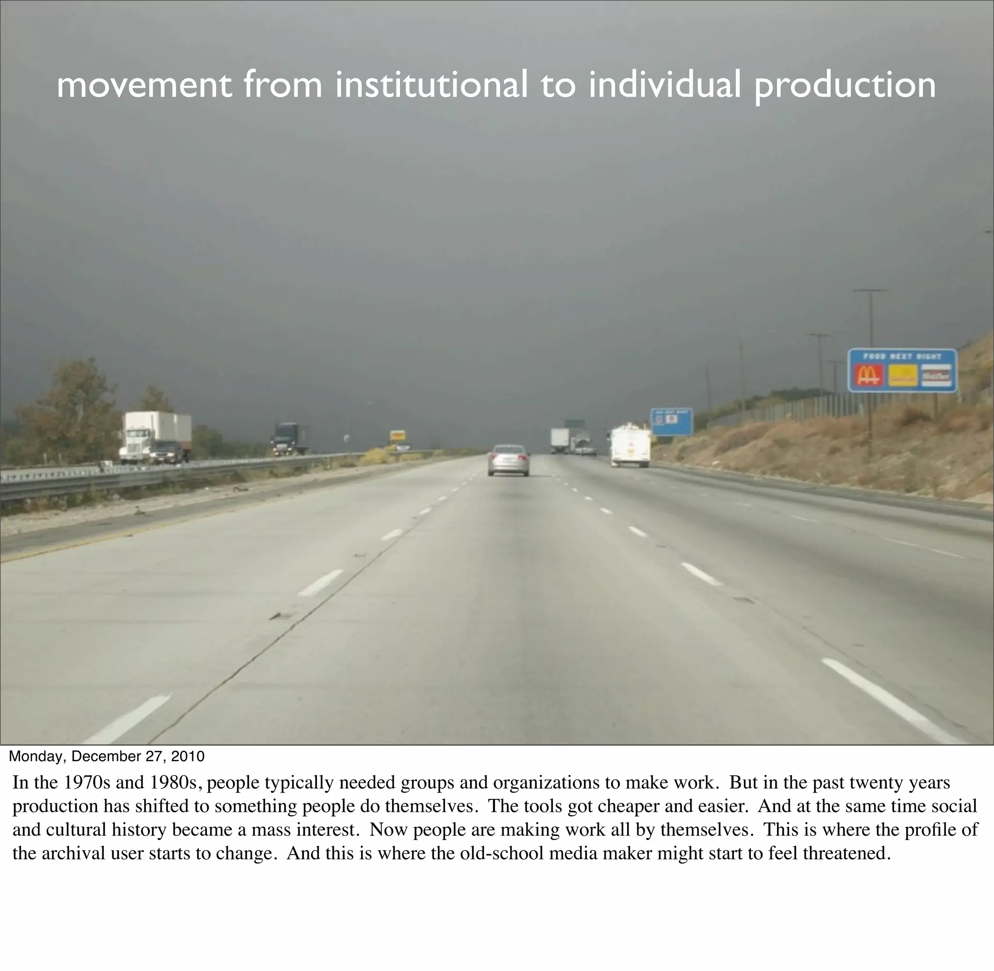 movement from institutional to individual production




Monday, December 27, 2010
In the 1970s and 1980s, people typically needed groups and organizations to make work. But in the past twenty years
production has shifted to something people do themselves. The tools got cheaper and easier. And at the same time social
and cultural history became a mass interest. Now people are making work all by themselves. This is where the proﬁle of
the archival user starts to change. And this is where the old-school media maker might start to feel threatened.
 