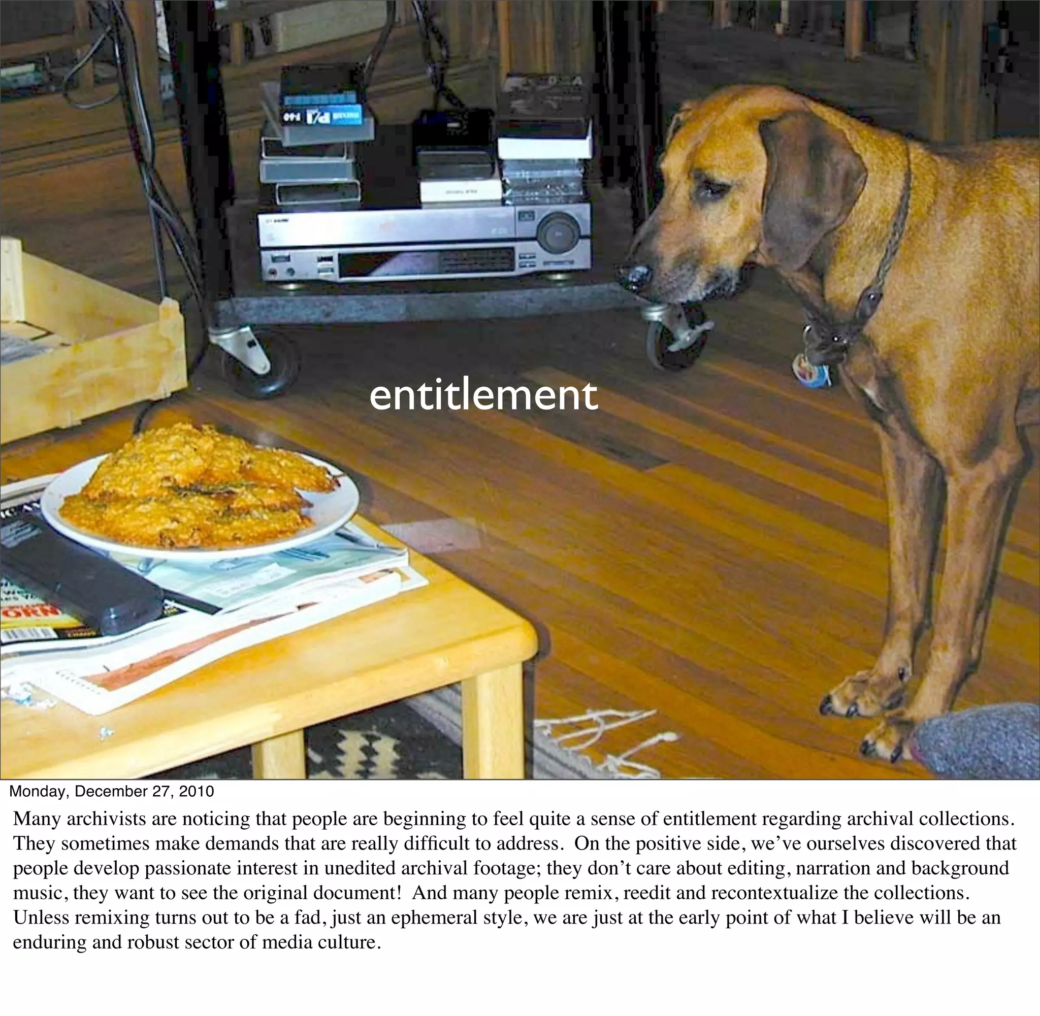 entitlement




Monday, December 27, 2010
Many archivists are noticing that people are beginning to feel quite a sense of entitlement regarding archival collections.
They sometimes make demands that are really difﬁcult to address. On the positive side, we’ve ourselves discovered that
people develop passionate interest in unedited archival footage; they don’t care about editing, narration and background
music, they want to see the original document! And many people remix, reedit and recontextualize the collections.
Unless remixing turns out to be a fad, just an ephemeral style, we are just at the early point of what I believe will be an
enduring and robust sector of media culture.
 