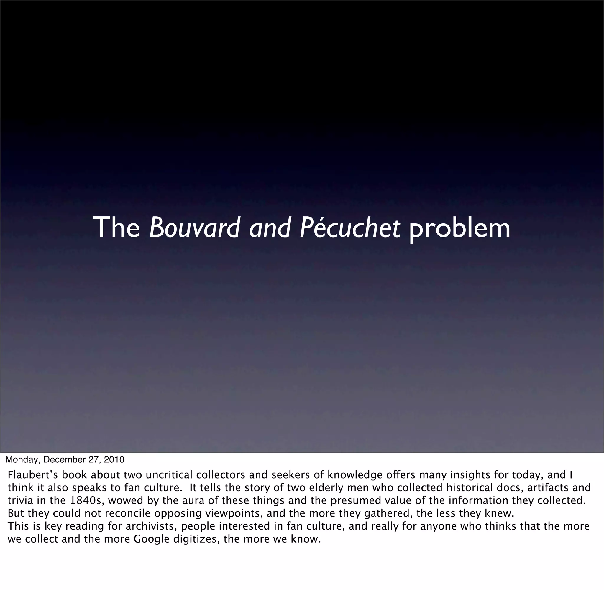 The Bouvard and Pécuchet problem




Monday, December 27, 2010
Flaubert’s book about two uncritical collectors and seekers of knowledge offers many insights for today, and I
think it also speaks to fan culture. It tells the story of two elderly men who collected historical docs, artifacts and
trivia in the 1840s, wowed by the aura of these things and the presumed value of the information they collected.
But they could not reconcile opposing viewpoints, and the more they gathered, the less they knew.
This is key reading for archivists, people interested in fan culture, and really for anyone who thinks that the more
we collect and the more Google digitizes, the more we know.
 