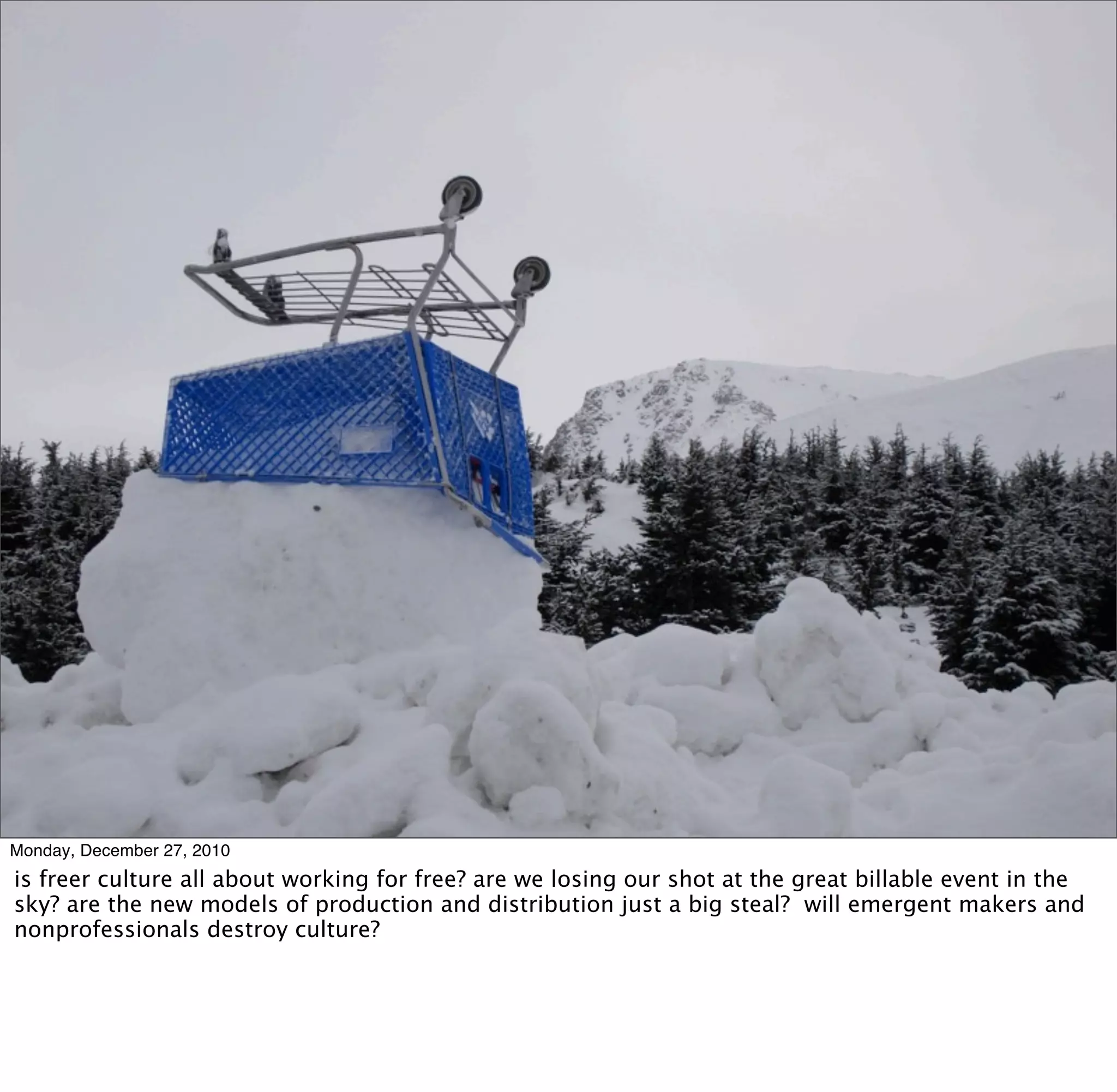 Monday, December 27, 2010
is freer culture all about working for free? are we losing our shot at the great billable event in the
sky? are the new models of production and distribution just a big steal? will emergent makers and
nonprofessionals destroy culture?
 