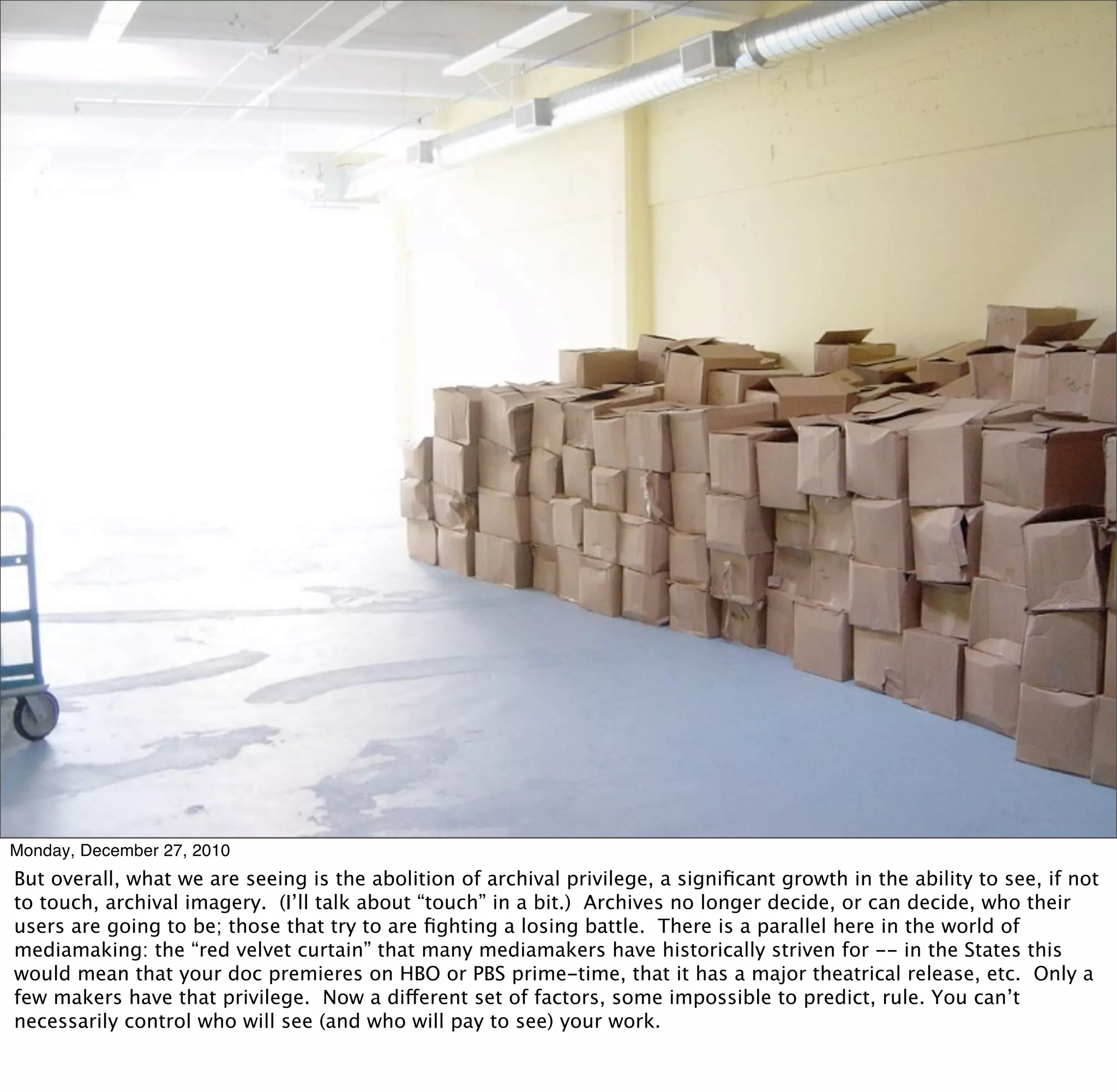 Monday, December 27, 2010
But overall, what we are seeing is the abolition of archival privilege, a signiﬁcant growth in the ability to see, if not
to touch, archival imagery. (I’ll talk about “touch” in a bit.) Archives no longer decide, or can decide, who their
users are going to be; those that try to are ﬁghting a losing battle. There is a parallel here in the world of
mediamaking: the “red velvet curtain” that many mediamakers have historically striven for -- in the States this
would mean that your doc premieres on HBO or PBS prime-time, that it has a major theatrical release, etc. Only a
few makers have that privilege. Now a different set of factors, some impossible to predict, rule. You can’t
necessarily control who will see (and who will pay to see) your work.
 