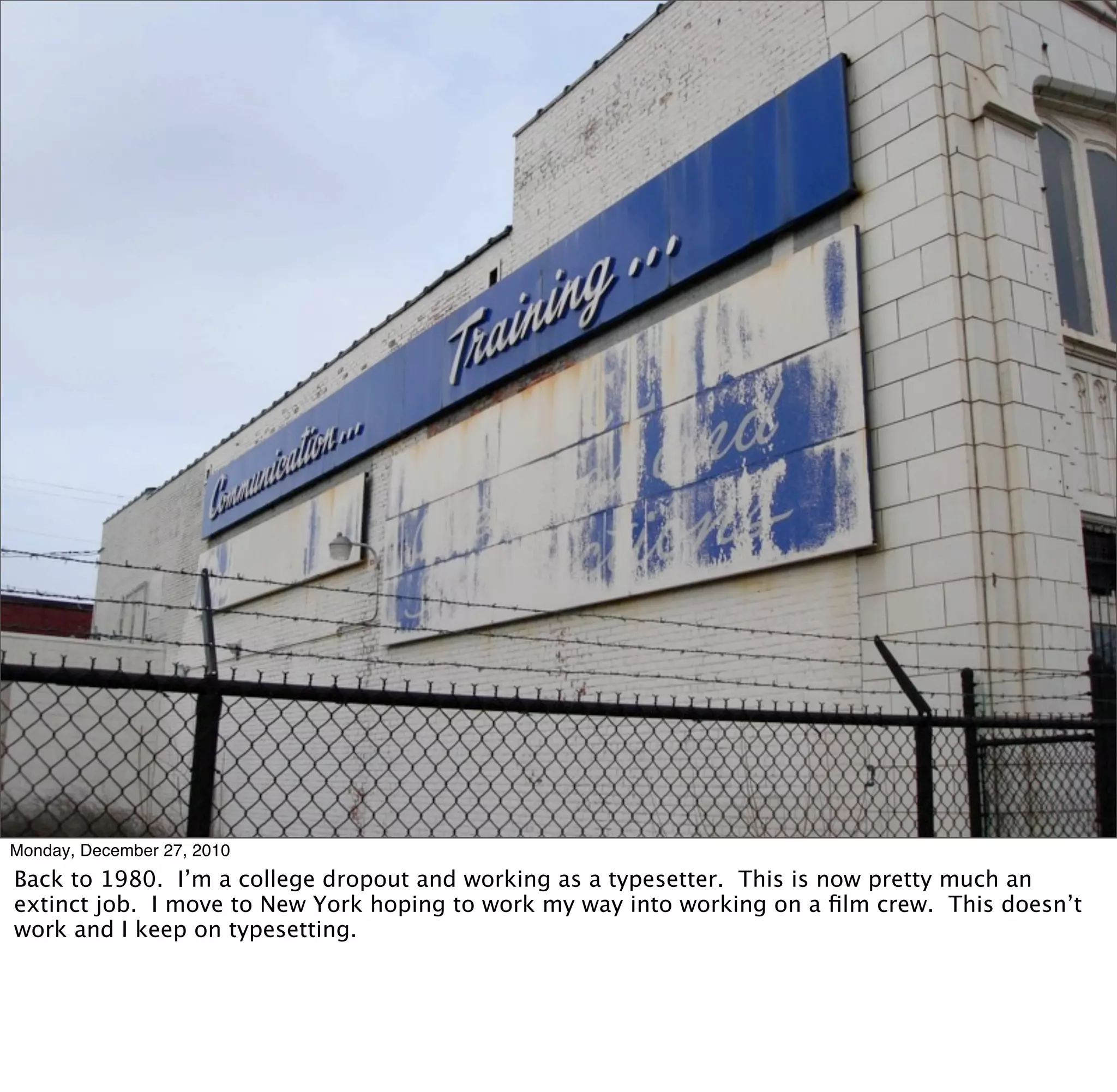 Monday, December 27, 2010
Back to 1980. I’m a college dropout and working as a typesetter. This is now pretty much an
extinct job. I move to New York hoping to work my way into working on a ﬁlm crew. This doesn’t
work and I keep on typesetting.
 