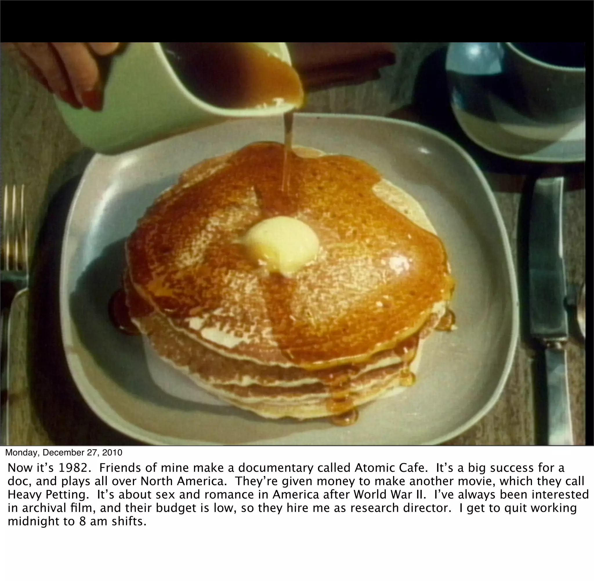 Monday, December 27, 2010
Now it’s 1982. Friends of mine make a documentary called Atomic Cafe. It’s a big success for a
doc, and plays all over North America. They’re given money to make another movie, which they call
Heavy Petting. It’s about sex and romance in America after World War II. I’ve always been interested
in archival ﬁlm, and their budget is low, so they hire me as research director. I get to quit working
midnight to 8 am shifts.
 