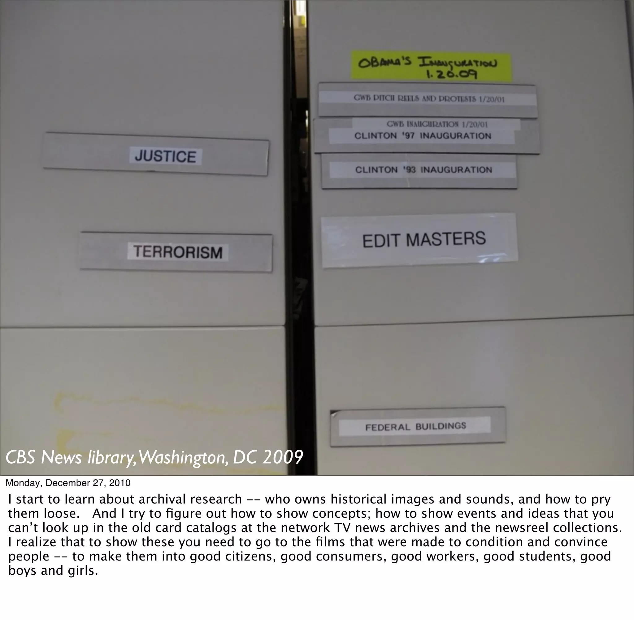 CBS News library,Washington, DC 2009
Monday, December 27, 2010
I start to learn about archival research -- who owns historical images and sounds, and how to pry
them loose. And I try to ﬁgure out how to show concepts; how to show events and ideas that you
can’t look up in the old card catalogs at the network TV news archives and the newsreel collections.
I realize that to show these you need to go to the ﬁlms that were made to condition and convince
people -- to make them into good citizens, good consumers, good workers, good students, good
boys and girls.
 