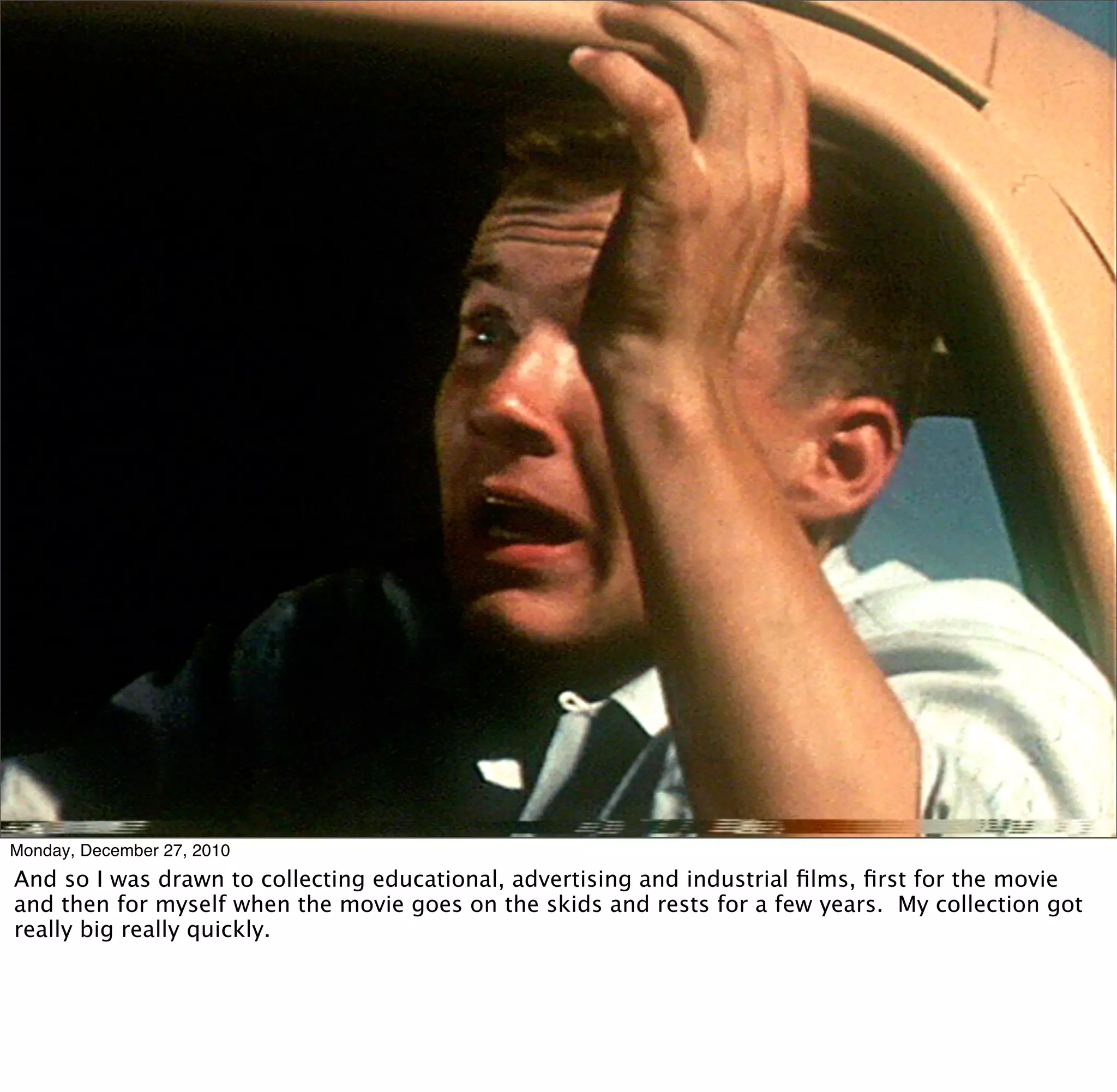 Monday, December 27, 2010
And so I was drawn to collecting educational, advertising and industrial ﬁlms, ﬁrst for the movie
and then for myself when the movie goes on the skids and rests for a few years. My collection got
really big really quickly.
 