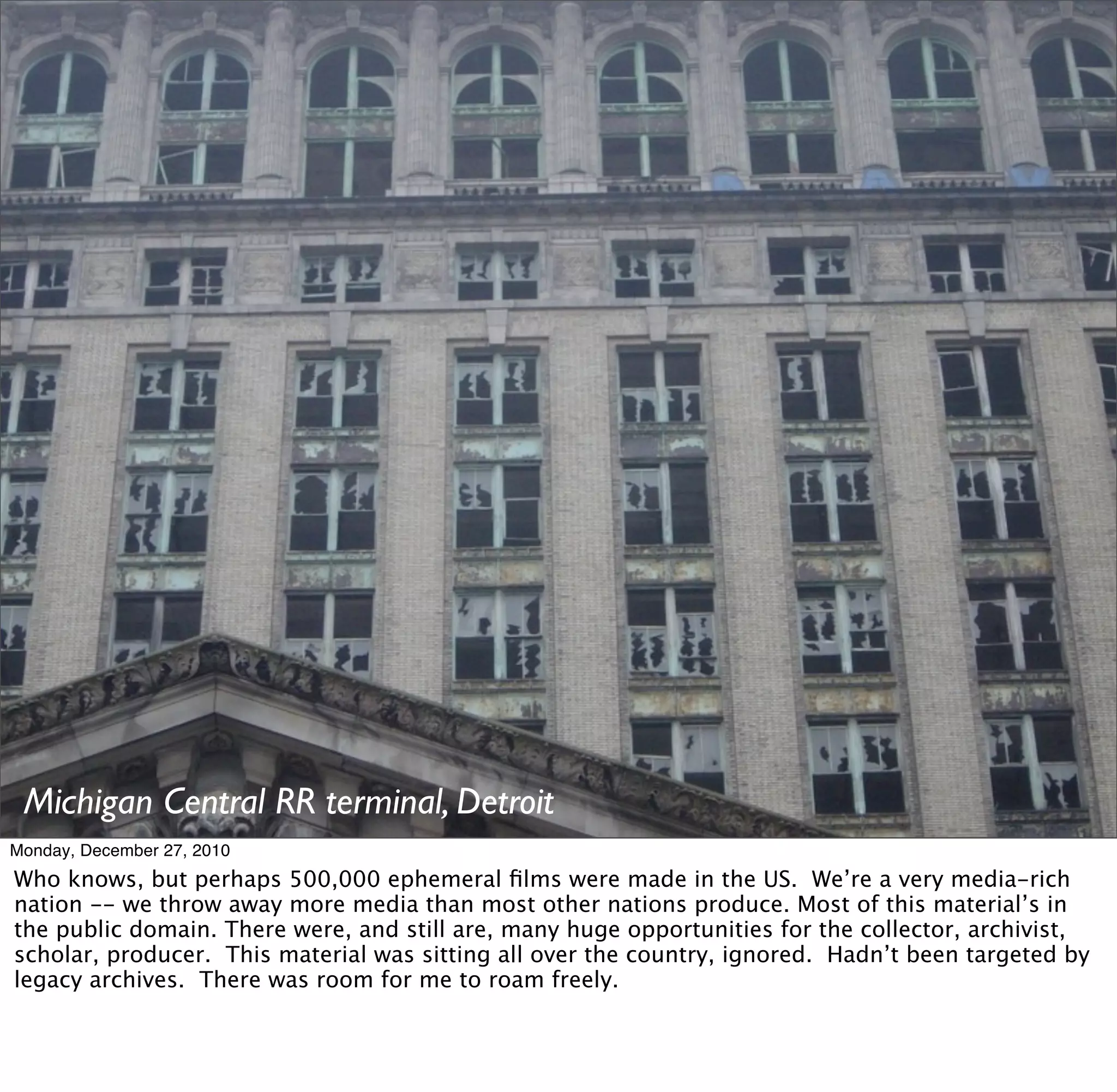 Michigan Central RR terminal, Detroit
Monday, December 27, 2010
Who knows, but perhaps 500,000 ephemeral ﬁlms were made in the US. We’re a very media-rich
nation -- we throw away more media than most other nations produce. Most of this material’s in
the public domain. There were, and still are, many huge opportunities for the collector, archivist,
scholar, producer. This material was sitting all over the country, ignored. Hadn’t been targeted by
legacy archives. There was room for me to roam freely.
 
