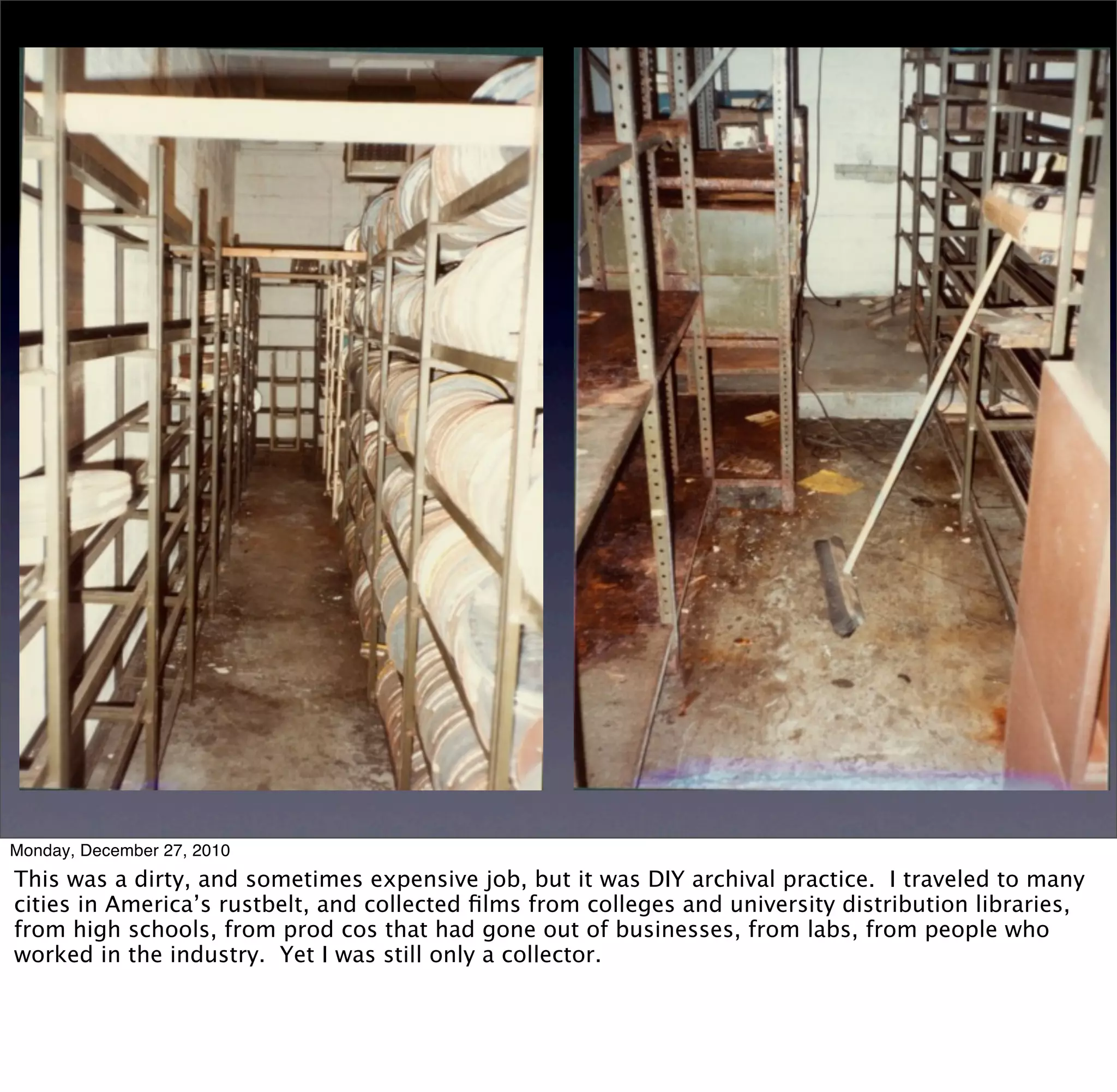 Monday, December 27, 2010
This was a dirty, and sometimes expensive job, but it was DIY archival practice. I traveled to many
cities in America’s rustbelt, and collected ﬁlms from colleges and university distribution libraries,
from high schools, from prod cos that had gone out of businesses, from labs, from people who
worked in the industry. Yet I was still only a collector.
 