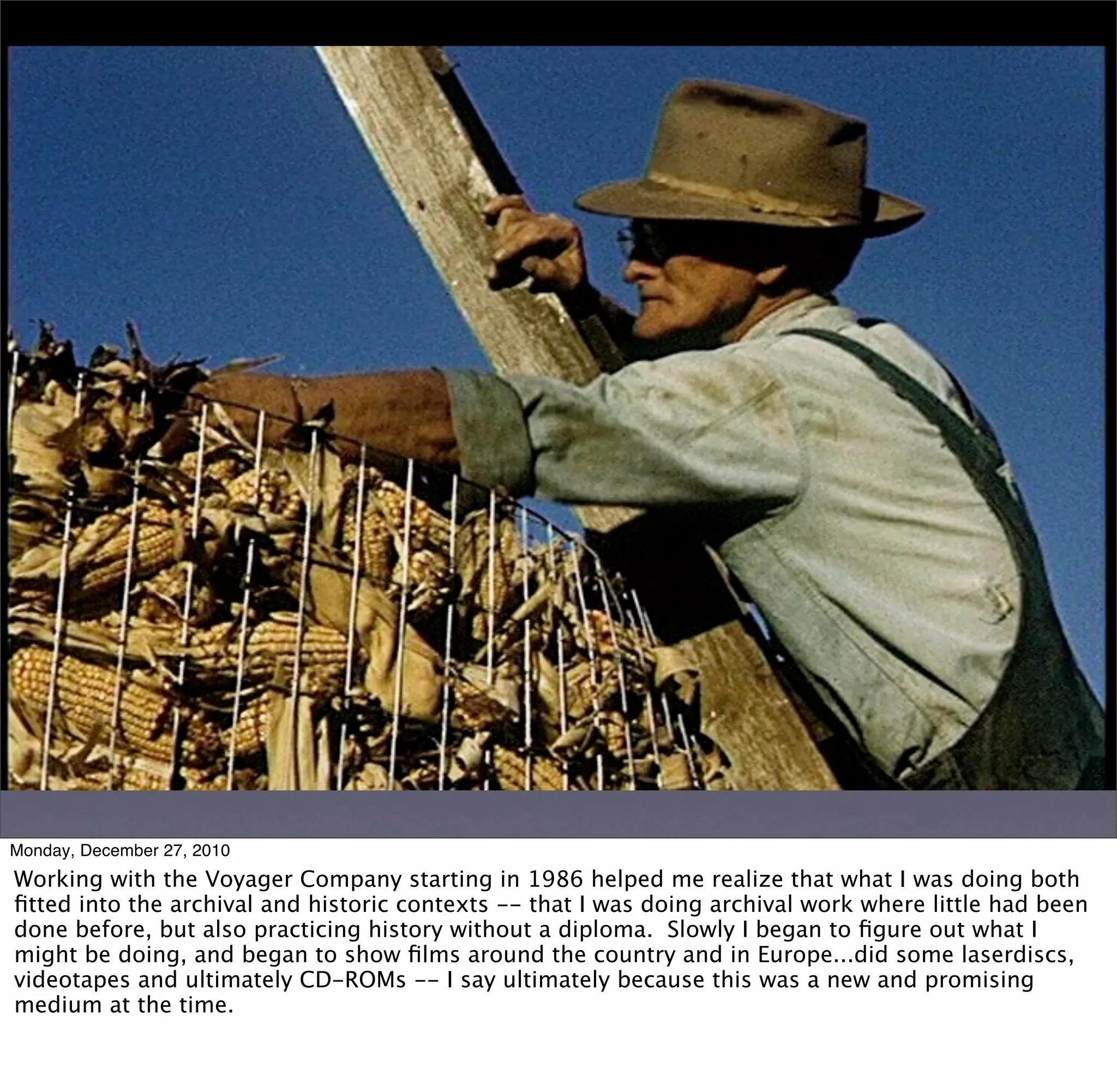 Monday, December 27, 2010
Working with the Voyager Company starting in 1986 helped me realize that what I was doing both
ﬁtted into the archival and historic contexts -- that I was doing archival work where little had been
done before, but also practicing history without a diploma. Slowly I began to ﬁgure out what I
might be doing, and began to show ﬁlms around the country and in Europe...did some laserdiscs,
videotapes and ultimately CD-ROMs -- I say ultimately because this was a new and promising
medium at the time.
 