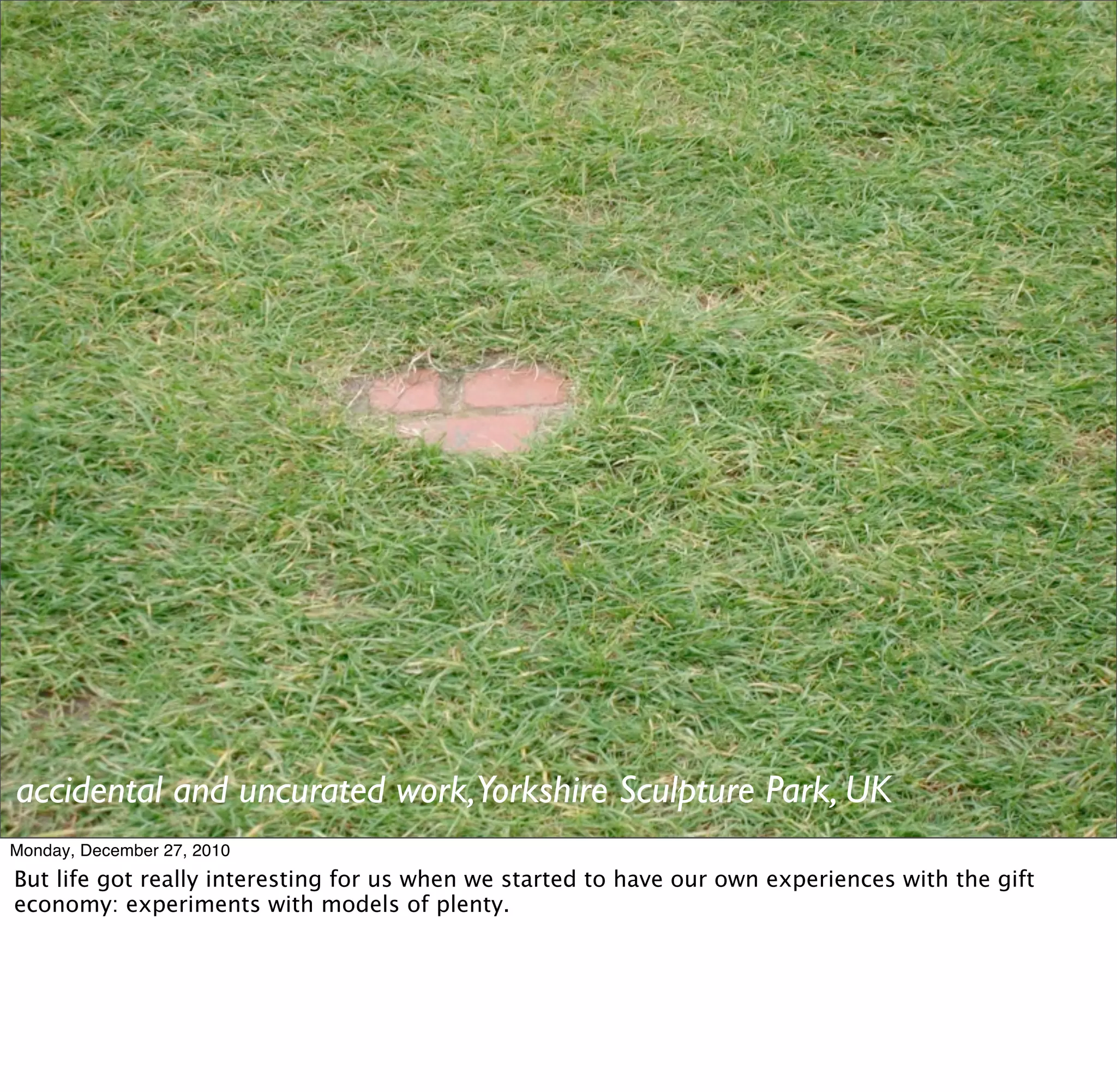 accidental and uncurated work,Yorkshire Sculpture Park, UK
Monday, December 27, 2010
But life got really interesting for us when we started to have our own experiences with the gift
economy: experiments with models of plenty.
 