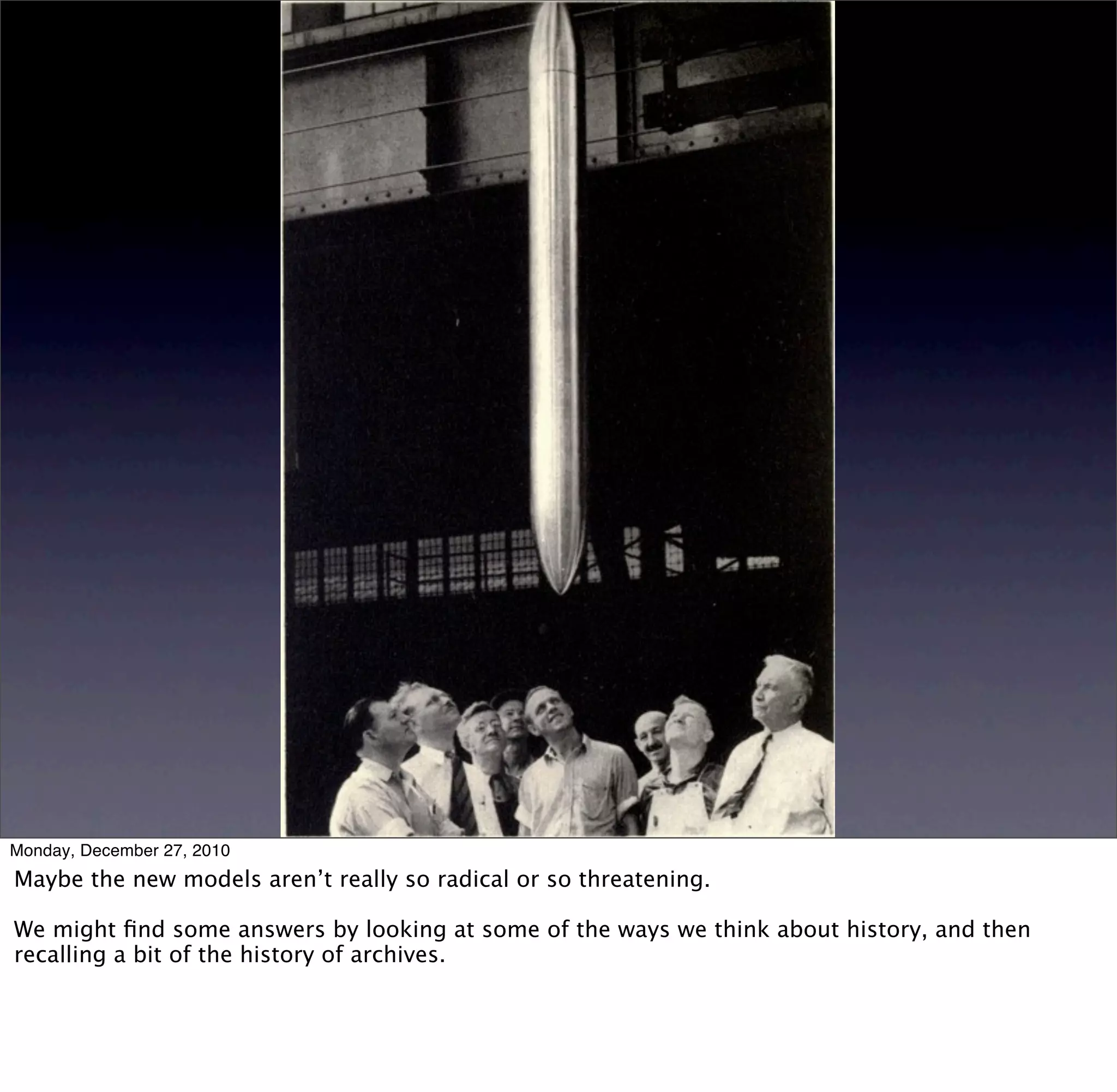 Monday, December 27, 2010
Maybe the new models aren’t really so radical or so threatening.

We might ﬁnd some answers by looking at some of the ways we think about history, and then
recalling a bit of the history of archives.
 
