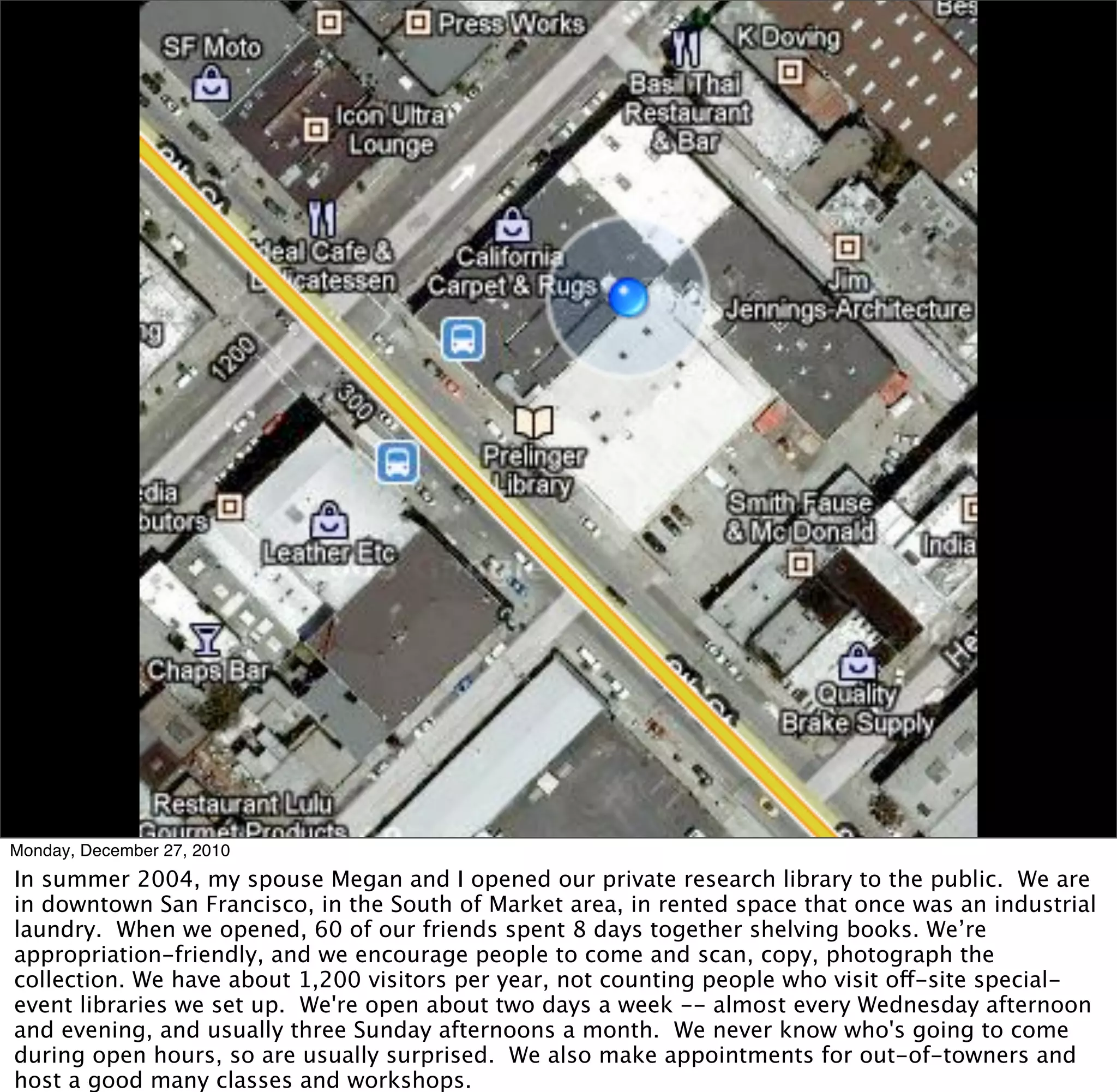 Monday, December 27, 2010
In summer 2004, my spouse Megan and I opened our private research library to the public. We are
in downtown San Francisco, in the South of Market area, in rented space that once was an industrial
laundry. When we opened, 60 of our friends spent 8 days together shelving books. We’re
appropriation-friendly, and we encourage people to come and scan, copy, photograph the
collection. We have about 1,200 visitors per year, not counting people who visit off-site special-
event libraries we set up. We're open about two days a week -- almost every Wednesday afternoon
and evening, and usually three Sunday afternoons a month. We never know who's going to come
during open hours, so are usually surprised. We also make appointments for out-of-towners and
host a good many classes and workshops.
 