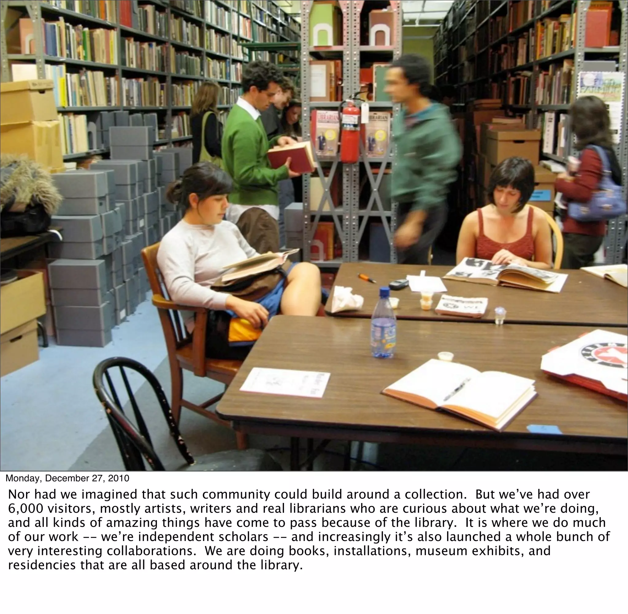 Monday, December 27, 2010
Nor had we imagined that such community could build around a collection. But we’ve had over
6,000 visitors, mostly artists, writers and real librarians who are curious about what we’re doing,
and all kinds of amazing things have come to pass because of the library. It is where we do much
of our work -- we’re independent scholars -- and increasingly it’s also launched a whole bunch of
very interesting collaborations. We are doing books, installations, museum exhibits, and
residencies that are all based around the library.
 