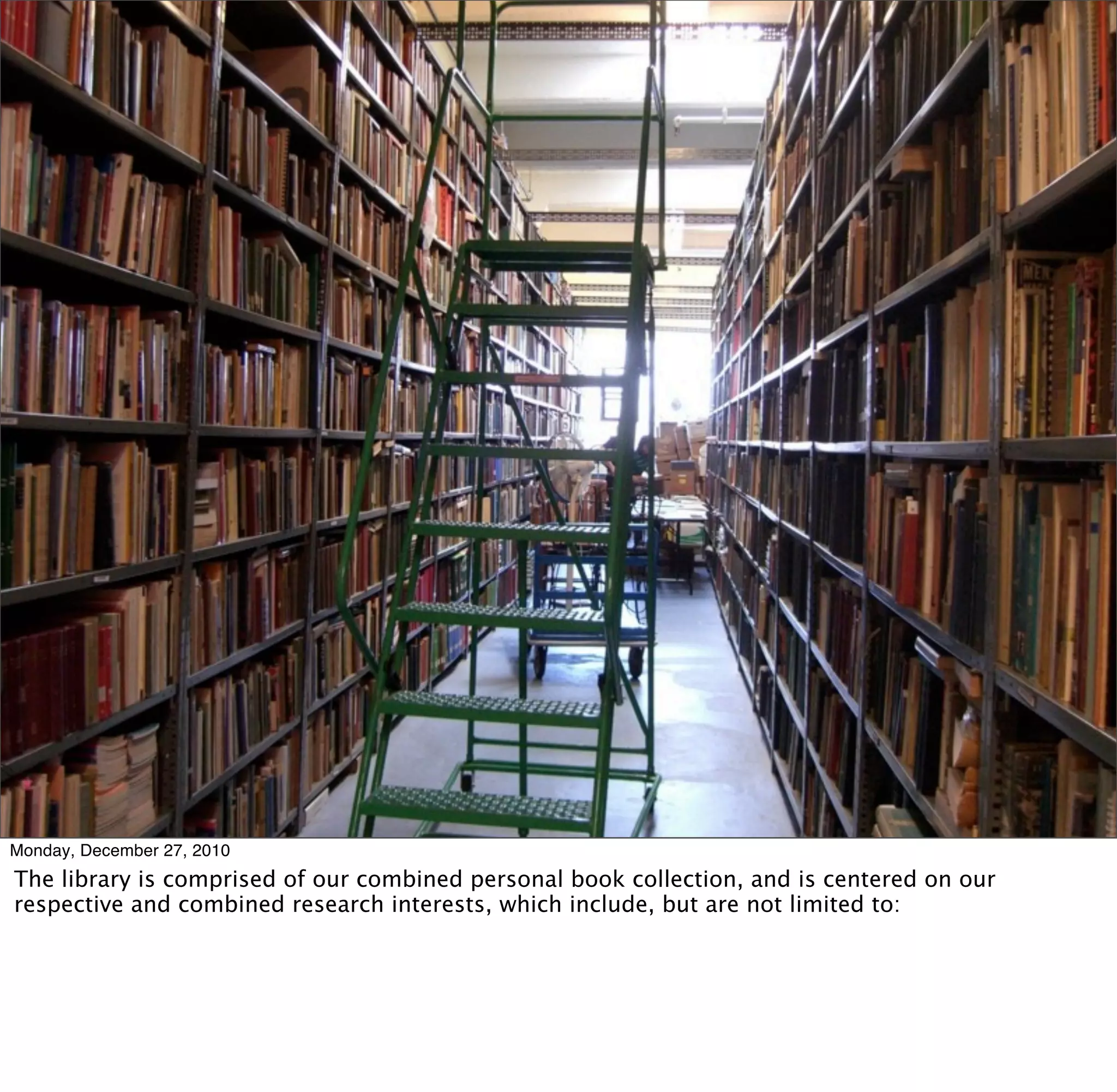 Monday, December 27, 2010
The library is comprised of our combined personal book collection, and is centered on our
respective and combined research interests, which include, but are not limited to:
 