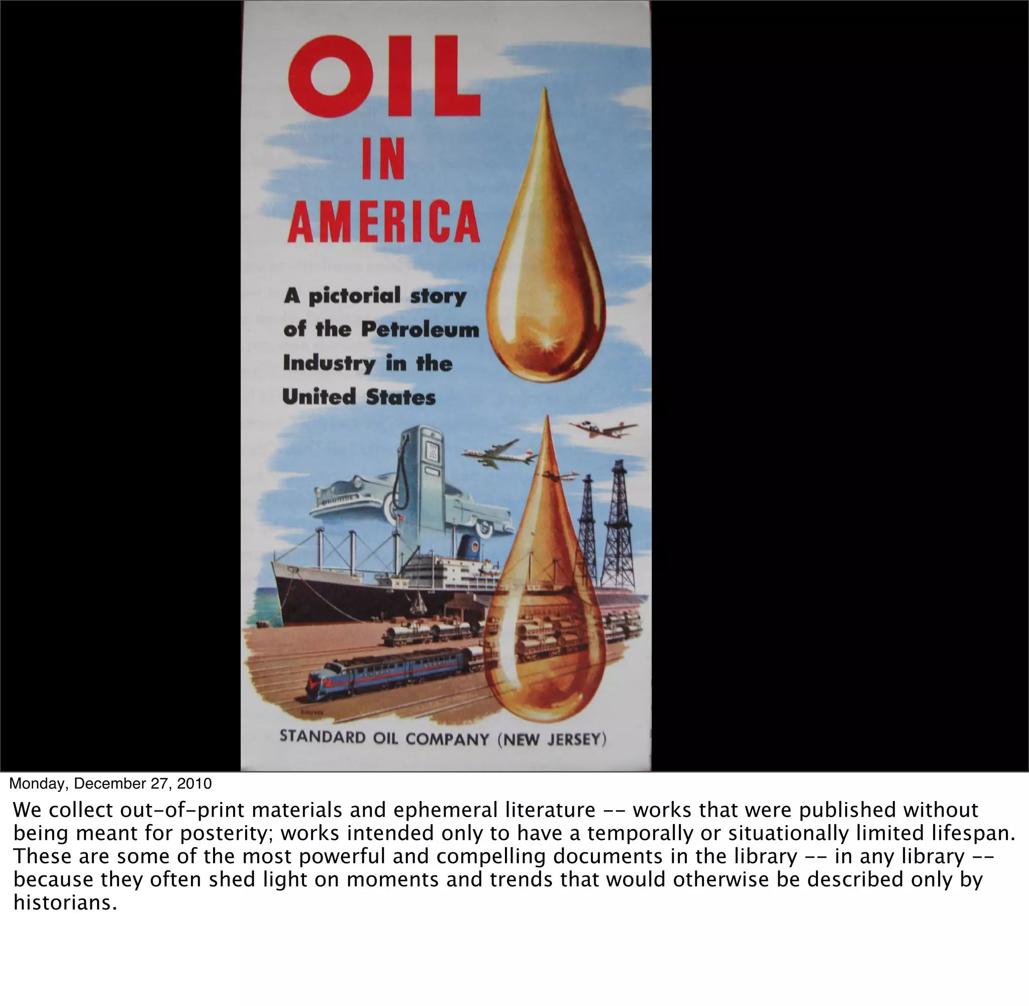 Monday, December 27, 2010
We collect out-of-print materials and ephemeral literature -- works that were published without
being meant for posterity; works intended only to have a temporally or situationally limited lifespan.
These are some of the most powerful and compelling documents in the library -- in any library --
because they often shed light on moments and trends that would otherwise be described only by
historians.
 