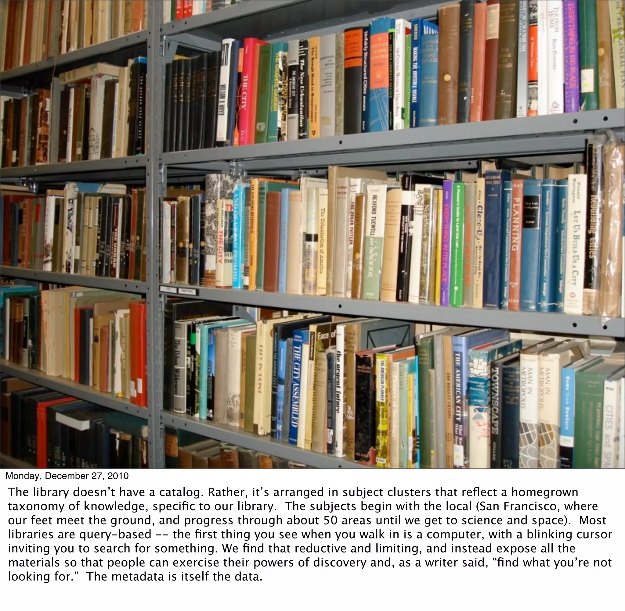 Monday, December 27, 2010
The library doesn’t have a catalog. Rather, it’s arranged in subject clusters that reﬂect a homegrown
taxonomy of knowledge, speciﬁc to our library. The subjects begin with the local (San Francisco, where
our feet meet the ground, and progress through about 50 areas until we get to science and space). Most
libraries are query-based -- the ﬁrst thing you see when you walk in is a computer, with a blinking cursor
inviting you to search for something. We ﬁnd that reductive and limiting, and instead expose all the
materials so that people can exercise their powers of discovery and, as a writer said, “ﬁnd what you’re not
looking for.” The metadata is itself the data.
 