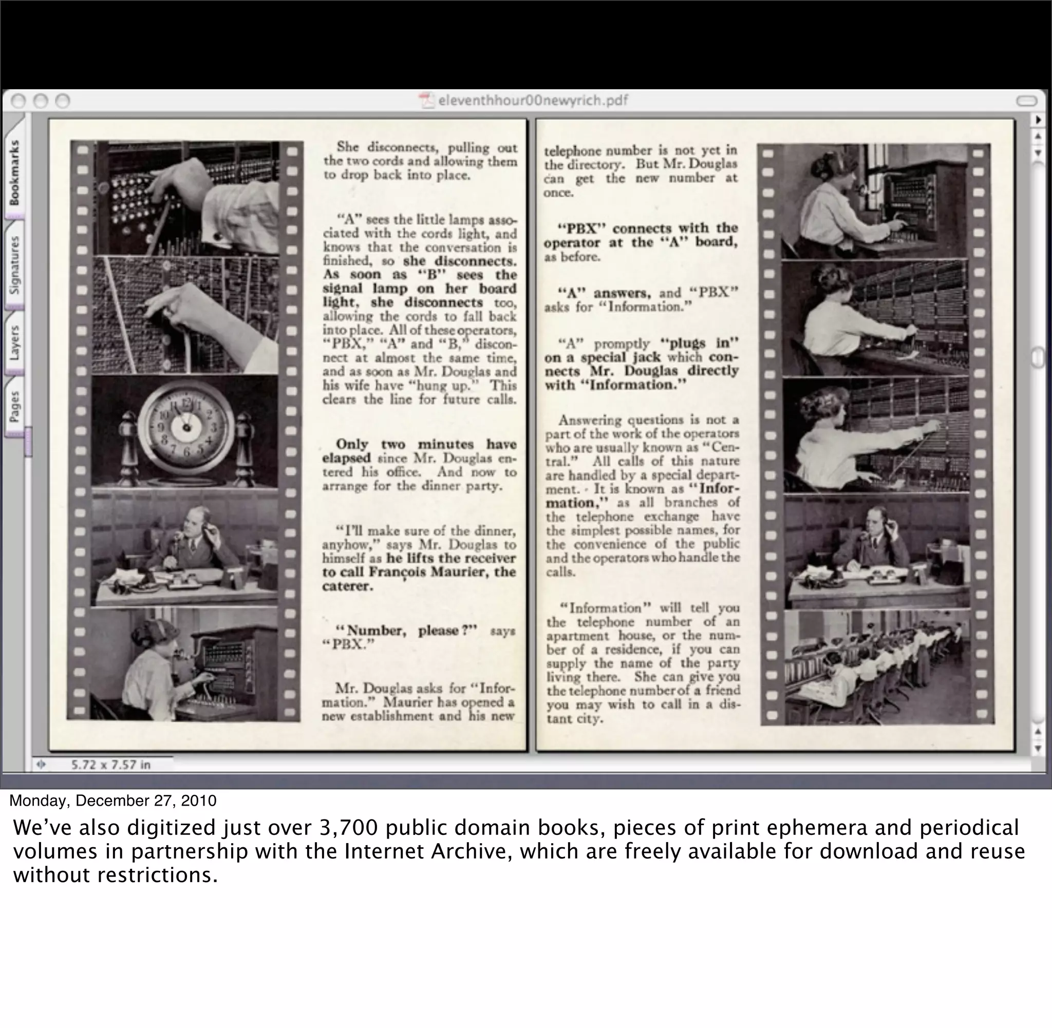 Monday, December 27, 2010
We’ve also digitized just over 3,700 public domain books, pieces of print ephemera and periodical
volumes in partnership with the Internet Archive, which are freely available for download and reuse
without restrictions.
 