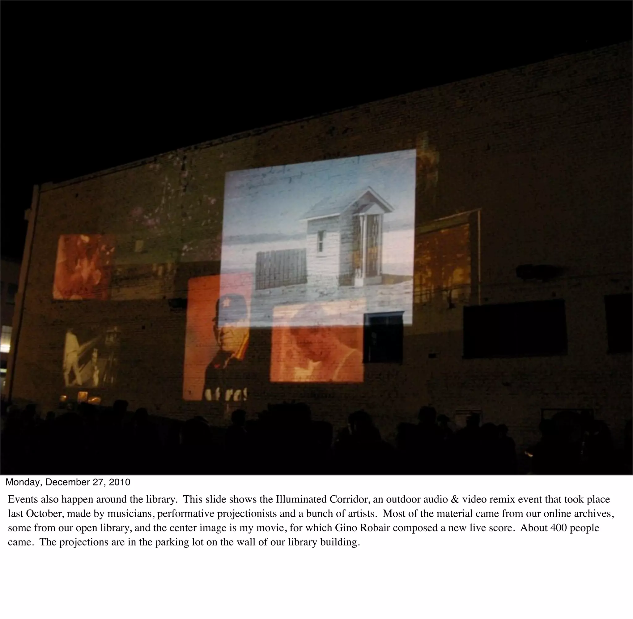 Monday, December 27, 2010
Events also happen around the library. This slide shows the Illuminated Corridor, an outdoor audio & video remix event that took place
last October, made by musicians, performative projectionists and a bunch of artists. Most of the material came from our online archives,
some from our open library, and the center image is my movie, for which Gino Robair composed a new live score. About 400 people
came. The projections are in the parking lot on the wall of our library building.
 