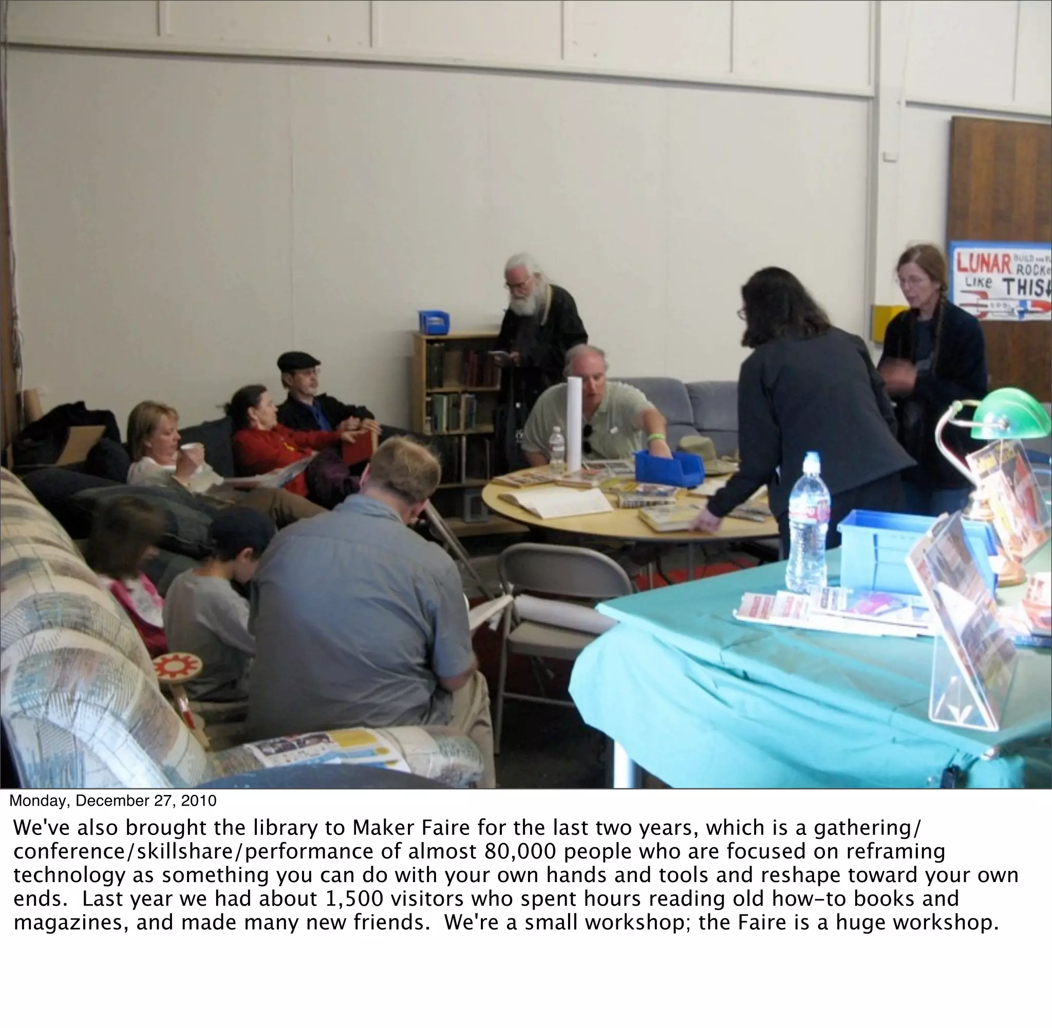 Monday, December 27, 2010
We've also brought the library to Maker Faire for the last two years, which is a gathering/
conference/skillshare/performance of almost 80,000 people who are focused on reframing
technology as something you can do with your own hands and tools and reshape toward your own
ends. Last year we had about 1,500 visitors who spent hours reading old how-to books and
magazines, and made many new friends. We're a small workshop; the Faire is a huge workshop.
 