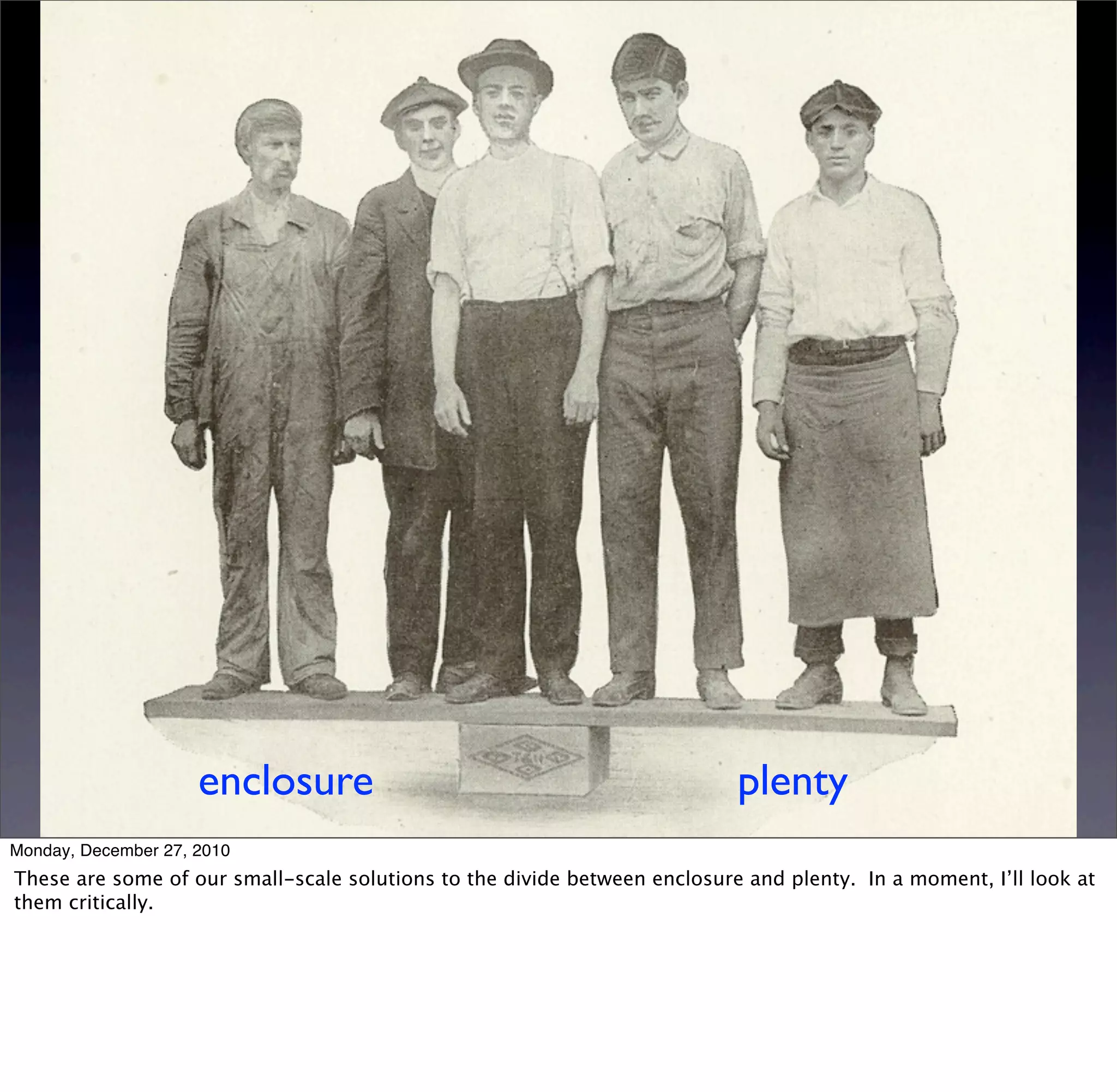 enclosure                                             plenty
Monday, December 27, 2010
These are some of our small-scale solutions to the divide between enclosure and plenty. In a moment, I’ll look at
them critically.
 