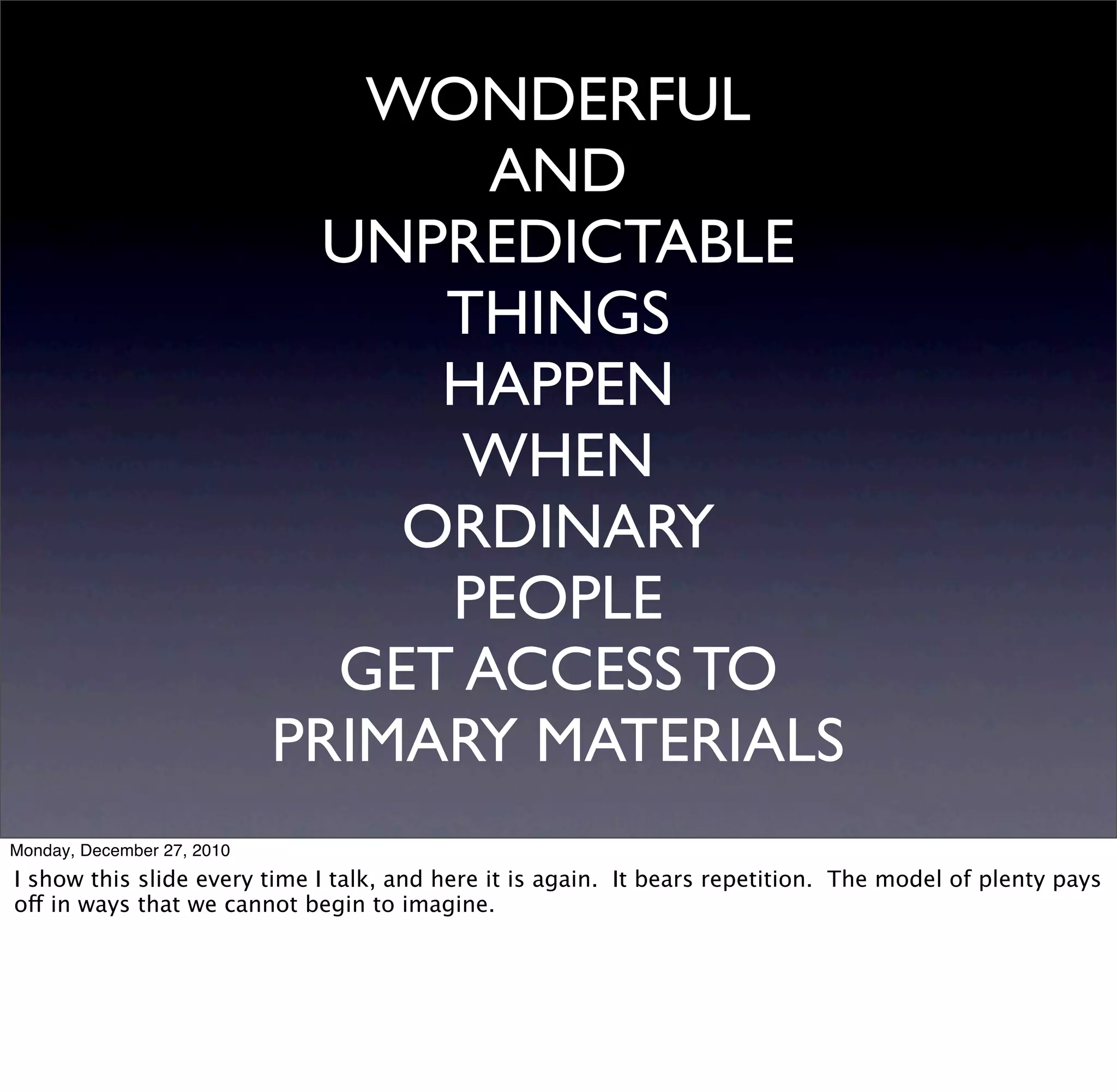 WONDERFUL
                                   AND
                             UNPREDICTABLE
                                 THINGS
                                 HAPPEN
                                  WHEN
                                ORDINARY
                                 PEOPLE
                              GET ACCESS TO
                            PRIMARY MATERIALS
Monday, December 27, 2010
I show this slide every time I talk, and here it is again. It bears repetition. The model of plenty pays
off in ways that we cannot begin to imagine.
 