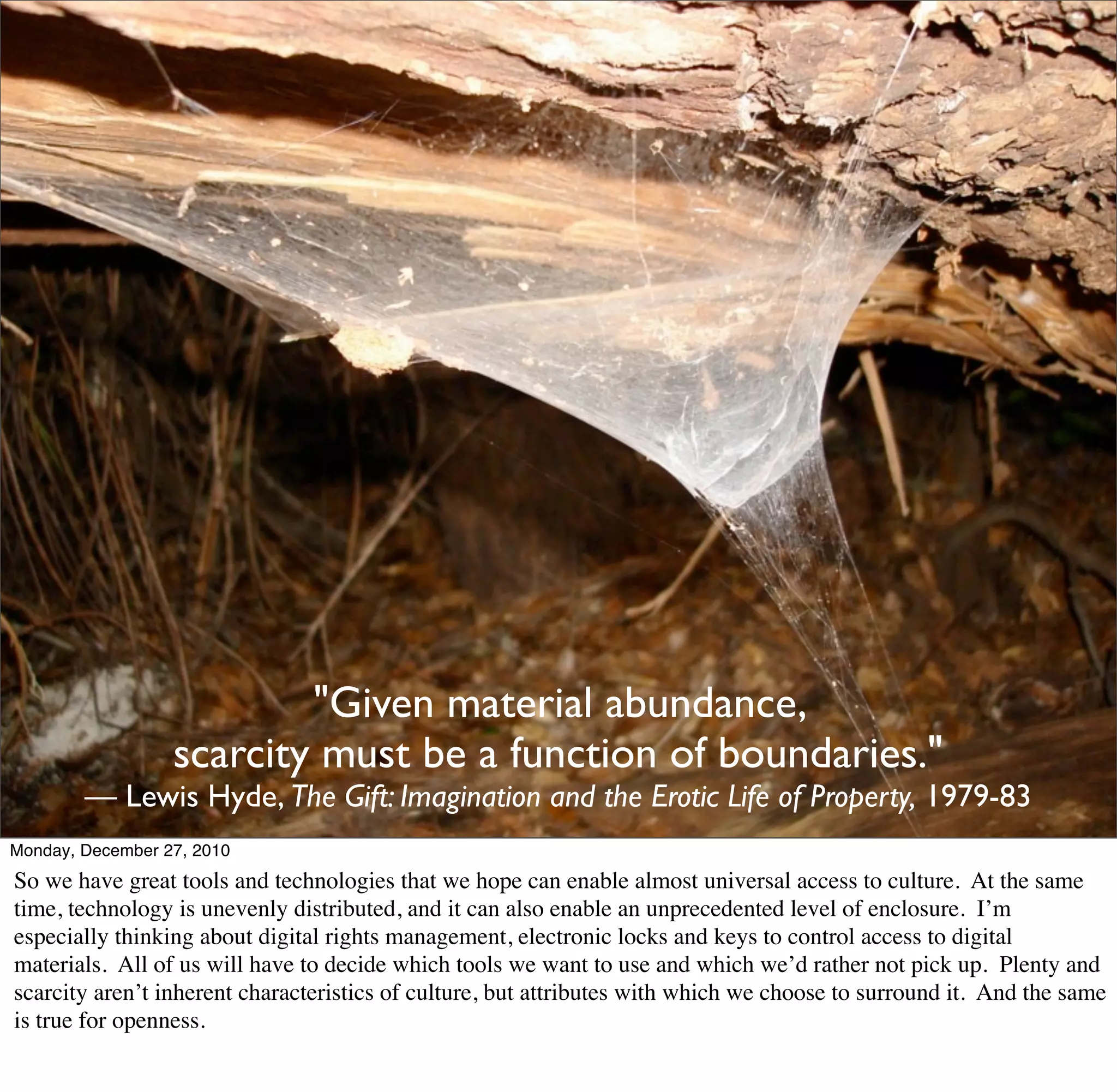 "Given material abundance,
                  scarcity must be a function of boundaries."
        — Lewis Hyde, The Gift: Imagination and the Erotic Life of Property, 1979-83
Monday, December 27, 2010
So we have great tools and technologies that we hope can enable almost universal access to culture. At the same
time, technology is unevenly distributed, and it can also enable an unprecedented level of enclosure. I’m
especially thinking about digital rights management, electronic locks and keys to control access to digital
materials. All of us will have to decide which tools we want to use and which we’d rather not pick up. Plenty and
scarcity aren’t inherent characteristics of culture, but attributes with which we choose to surround it. And the same
is true for openness.
 